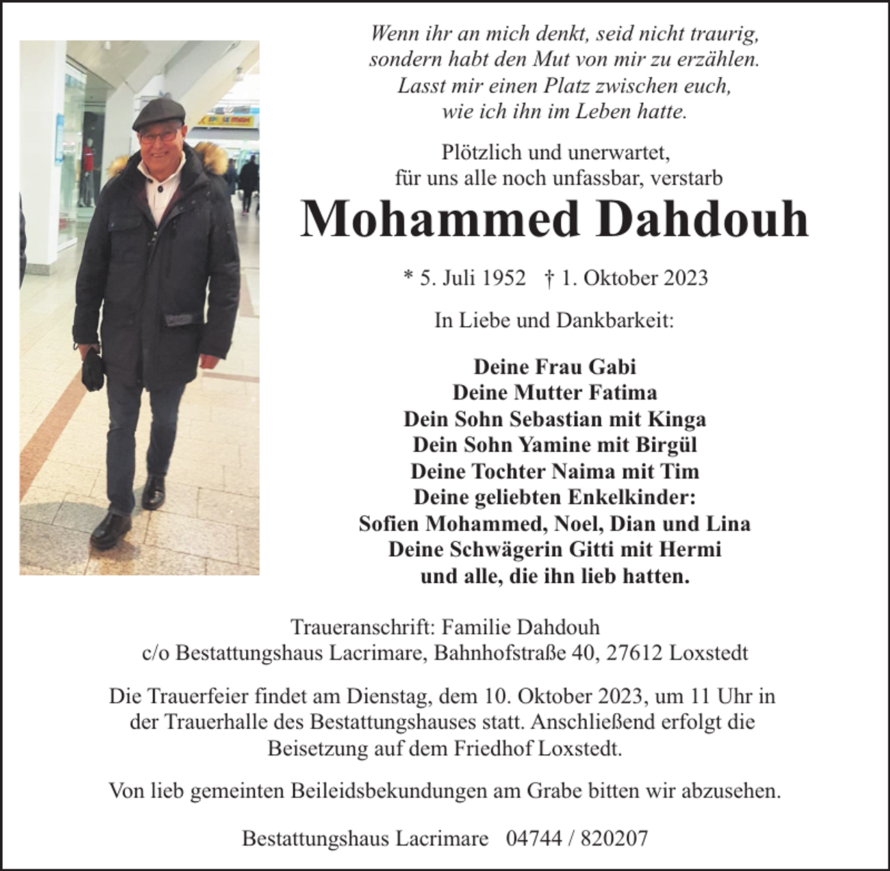<p>Wenn ihr an mich denkt, seid nicht traurig,<br />sondern habt den Mut von mir zu erzählen.<br />Lasst mir einen Platz zwischen euch,<br />wie ich ihn im Leben hatte.<br />Plötzlich und unerwartet,<br />für uns alle noch unfassbar, verstarb</p><p>Mohammed Dahdouh<br />* 5. Juli 1952 † 1. Oktober 2023<br />In Liebe und Dankbarkeit:<br />Deine Frau Gabi<br />Deine Mutter Fatima<br />Dein Sohn Sebastian mit Kinga<br />Dein Sohn Yamine mit Birgül<br />Deine Tochter Naima mit Tim<br />Deine geliebten Enkelkinder:<br />Sofien Mohammed, Noel, Dian und Lina<br />Deine Schwägerin Gitti mit Hermi<br />und alle, die ihn lieb hatten.<br />Traueranschrift: Familie Dahdouh<br />c/o Bestattungshaus Lacrimare, Bahnhofstraße 40, 27612 Loxstedt<br />Die Trauerfeier findet am Dienstag, dem 10. Oktober 2023, um 11 Uhr in<br />der Trauerhalle des Bestattungshauses statt. Anschließend erfolgt die<br />Beisetzung auf dem Friedhof Loxstedt.<br />Von lieb gemeinten Beileidsbekundungen am Grabe bitten wir abzusehen.<br />Bestattungshaus Lacrimare 04744 / 820207</p>