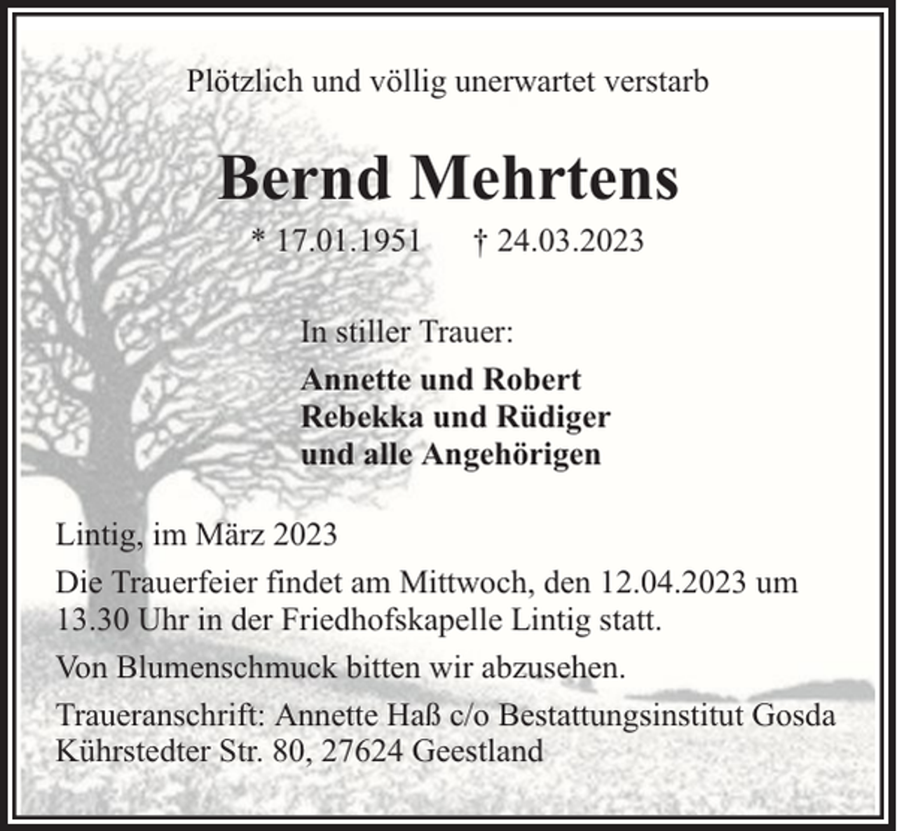 <p>Plötzlich und völlig unerwartet verstarb</p><p>Bernd Mehrtens<br />* 17.01.1951</p><p>† 24.03.2023</p><p>In stiller Trauer:<br />Annette und Robert<br />Rebekka und Rüdiger<br />und alle Angehörigen<br />Lintig, im März 2023<br />Die Trauerfeier findet am Mittwoch, den 12.04.2023 um<br />13.30 Uhr in der Friedhofskapelle Lintig statt.<br />Von Blumenschmuck bitten wir abzusehen.<br />Traueranschrift: Annette Haß c/o Bestattungsinstitut Gosda<br />Kührstedter Str. 80, 27624 Geestland</p>