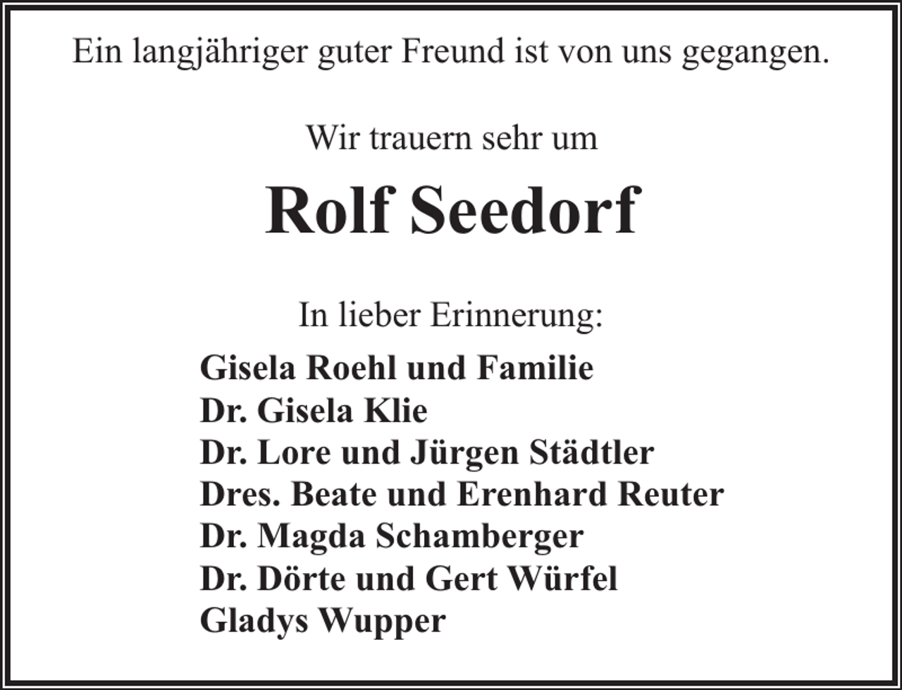 <p>Ein langjähriger guter Freund ist von uns gegangen.<br />Wir trauern sehr um</p><p>Rolf Seedorf<br />In lieber Erinnerung:<br />Gisela Roehl und Familie<br />Dr. Gisela Klie<br />Dr. Lore und Jürgen Städtler<br />Dres. Beate und Erenhard Reuter<br />Dr. Magda Schamberger<br />Dr. Dörte und Gert Würfel<br />Gladys Wupper</p>