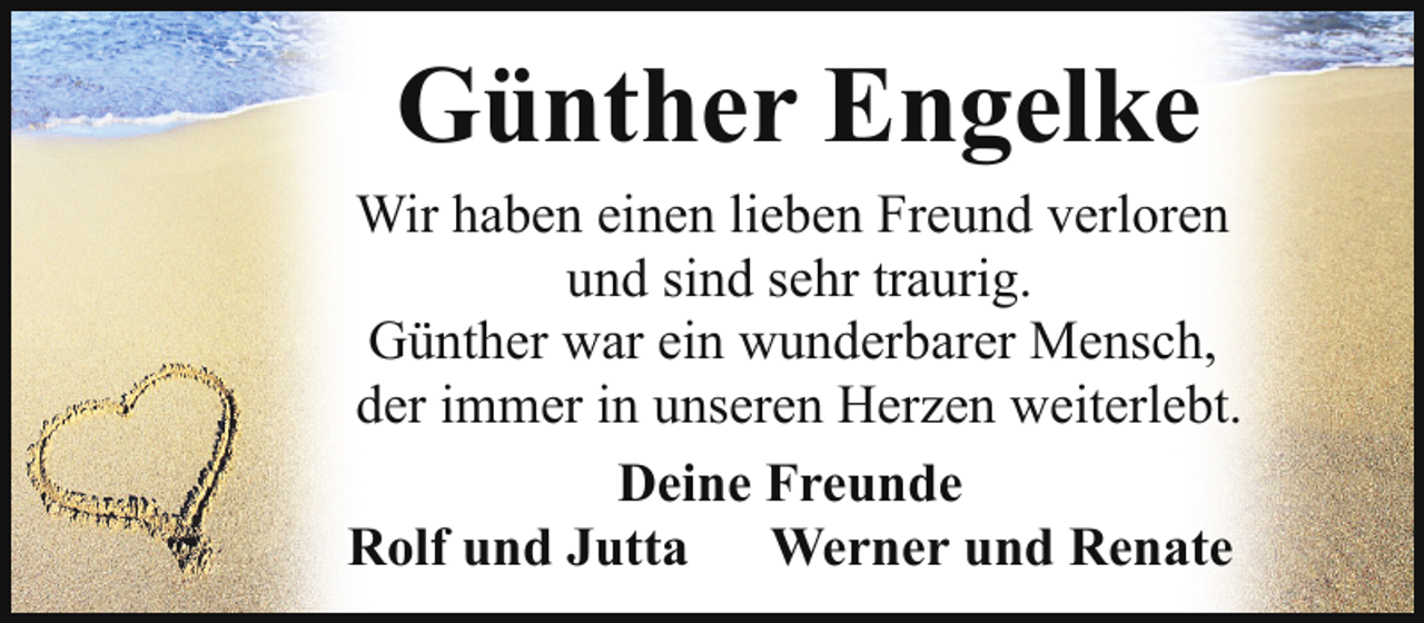 <p>Günther Engelke</p><p>Wir haben einen lieben Freund verloren<br />und sind sehr traurig.<br />Günther war ein wunderbarer Mensch,<br />der immer in unseren Herzen weiterlebt.<br />Deine Freunde<br />Rolf und Jutta Werner und Renate</p>
