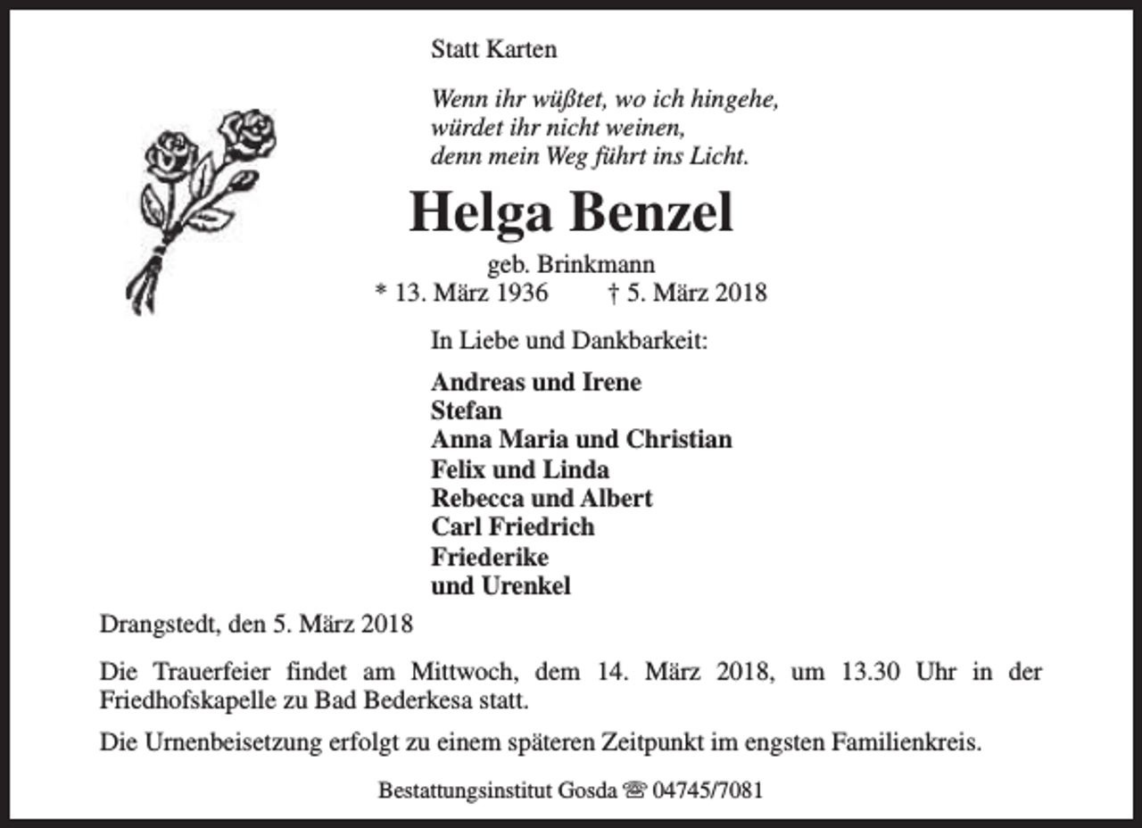<p>Statt Karten<br />Wenn ihr wüßtet, wo ich hingehe,<br />würdet ihr nicht weinen,<br />denn mein Weg führt ins Licht.</p><p>Helga Benzel</p><p>geb. Brinkmann<br />* 13. März 1936<br />† 5. März 2018<br />In Liebe und Dankbarkeit:<br />Andreas und Irene<br />Stefan<br />Anna Maria und Christian<br />Felix und Linda<br />Rebecca und Albert<br />Carl Friedrich<br />Friederike<br />und Urenkel<br />Drangstedt, den 5. März 2018<br />Die Trauerfeier findet am Mittwoch, dem 14. März 2018, um 13.30 Uhr in der<br />Friedhofskapelle zu Bad Bederkesa statt.<br />Die Urnenbeisetzung erfolgt zu einem späteren Zeitpunkt im engsten Familienkreis.<br />Bestattungsinstitut Gosda s 04745/7081</p>