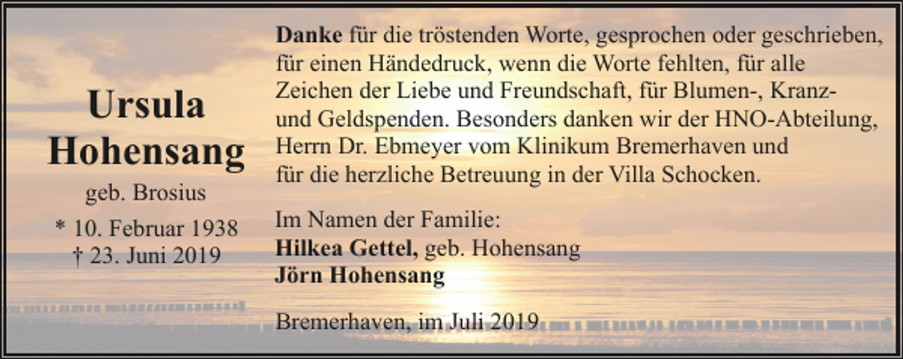 <p>Ursula<br />Hohensang<br />geb. Brosius<br />* 10. Februar 1938<br />† 23. Juni 2019</p><p>Danke für die tröstenden Worte, gesprochen oder geschrieben,<br />für einen Händedruck, wenn die Worte fehlten, für alle<br />Zeichen der Liebe und Freundschaft, für Blumen-, Kranzund Geldspenden. Besonders danken wir der HNO-Abteilung,<br />Herrn Dr. Ebmeyer vom Klinikum Bremerhaven und<br />für die herzliche Betreuung in der Villa Schocken.<br />Im Namen der Familie:<br />Hilkea Gettel, geb. Hohensang<br />Jörn Hohensang<br />Bremerhaven, im Juli 2019</p>