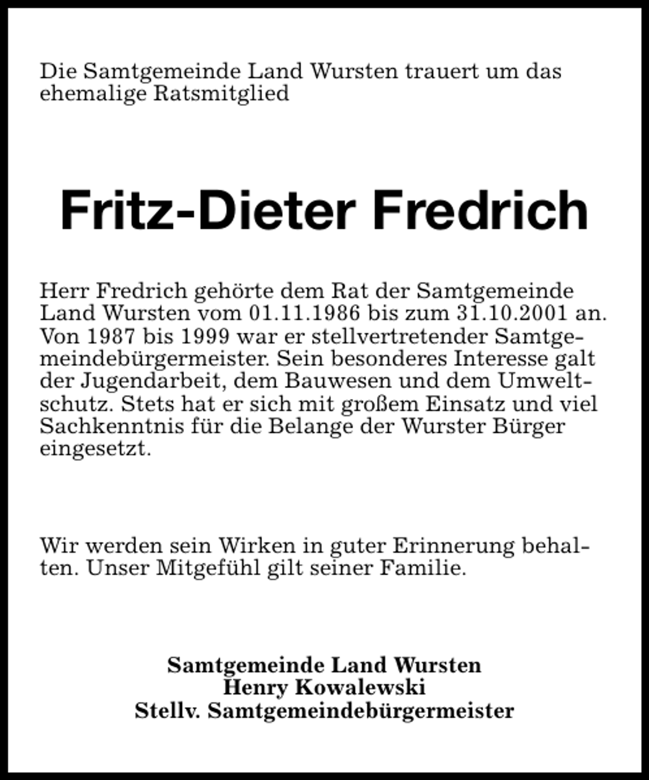 <p>Die Samtgemeinde Land Wursten trauert um das<br />ehemalige Ratsmitglied</p><p>Fritz-Dieter Fredrich<br />Herr Fredrich gehörte dem Rat der Samtgemeinde<br />Land Wursten vom 01.11.1986 bis zum 31.10.2001 an.<br />Von 1987 bis 1999 war er stellvertretender Samtgemeindebürgermeister. Sein besonderes Interesse galt<br />der Jugendarbeit, dem Bauwesen und dem Umweltschutz. Stets hat er sich mit großem Einsatz und viel<br />Sachkenntnis für die Belange der Wurster Bürger<br />eingesetzt.</p><p>Wir werden sein Wirken in guter Erinnerung behalten. Unser Mitgefühl gilt seiner Familie.</p><p>Samtgemeinde Land Wursten<br />Henry Kowalewski<br />Stellv. Samtgemeindebürgermeister</p>