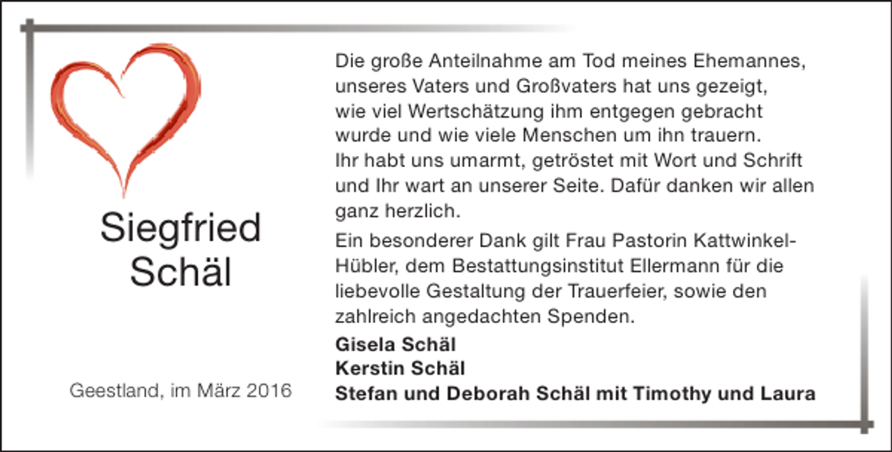 <p>Siegfried<br />Schäl<br />Geestland, im März 2016</p><p>Die große Anteilnahme am Tod meines Ehemannes,<br />unseres Vaters und Großvaters hat uns gezeigt,<br />wie viel Wertschätzung ihm entgegen gebracht<br />wurde und wie viele Menschen um ihn trauern.<br />Ihr habt uns umarmt, getröstet mit Wort und Schrift<br />und Ihr wart an unserer Seite. Dafür danken wir allen<br />ganz herzlich.<br />Ein besonderer Dank gilt Frau Pastorin KattwinkelHübler, dem Bestattungsinstitut Ellermann für die<br />liebevolle Gestaltung der Trauerfeier, sowie den<br />zahlreich angedachten Spenden.<br />Gisela Schäl<br />Kerstin Schäl<br />Stefan und Deborah Schäl mit Timothy und Laura</p>