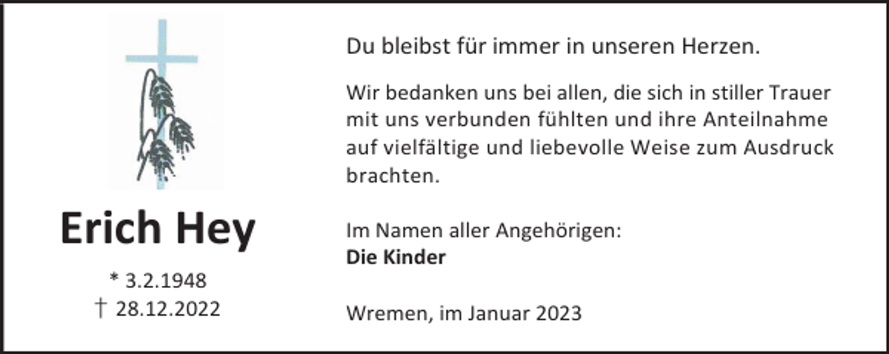 <p>Du bleibst für immer in unseren Herzen.<br />Wir bedanken uns bei allen, die sich in stiller Trauer<br />mit uns verbunden fühlten und ihre Anteilnahme<br />auf vielfältige und liebevolle Weise zum Ausdruck<br />brachten.</p><p>Erich Hey<br />* 3.2.1948<br />† 28.12.2022</p><p>Im Namen aller Angehörigen:<br />Die Kinder<br />Wremen, im Januar 2023</p>