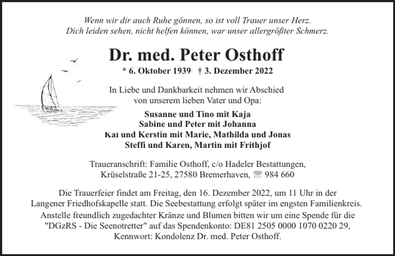 <p>Wenn wir dir auch Ruhe gönnen, so ist voll Trauer unser Herz.<br />Dich leiden sehen, nicht helfen können, war unser allergrößter Schmerz.</p><p>Dr. med. Peter Osthoff<br />* 6. Oktober 1939 † 3. Dezember 2022</p><p>In Liebe und Dankbarkeit nehmen wir Abschied<br />von unserem lieben Vater und Opa:<br />Susanne und Tino mit Kaja<br />Sabine und Peter mit Johanna<br />Kai und Kerstin mit Marie, Mathilda und Jonas<br />Steffi und Karen, Martin mit Frithjof<br />Traueranschrift: Familie Osthoff, c/o Hadeler Bestattungen,<br />Krüselstraße 21-25, 27580 Bremerhaven, ' 984 660<br />Die Trauerfeier findet am Freitag, den 16. Dezember 2022, um 11 Uhr in der<br />Langener Friedhofskapelle statt. Die Seebestattung erfolgt später im engsten Familienkreis.<br />Anstelle freundlich zugedachter Kränze und Blumen bitten wir um eine Spende für die<br />"DGzRS - Die Seenotretter" auf das Spendenkonto: DE81 2505 0000 107220 29,<br />Kennwort: Kondolenz Dr. med. Peter Osthoff.</p>