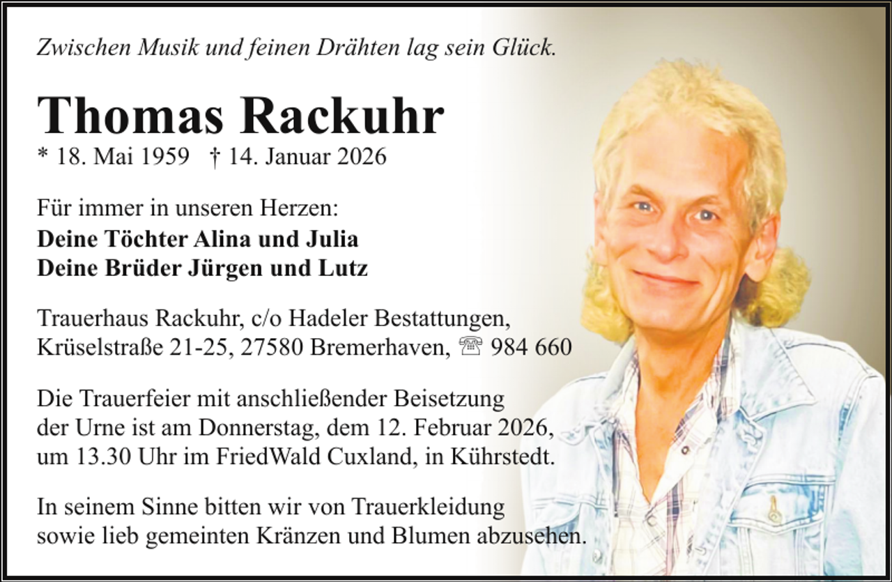 <p>Zwischen Musik und feinen Drähten lag sein Glück.</p><p>Thomas Rackuhr<br />* 18. Mai 1959 † 14. Januar 2026</p><p>Für immer in unseren Herzen:<br />Deine Töchter Alina und Julia<br />Deine Brüder Jürgen und Lutz<br />Trauerhaus Rackuhr, c/o Hadeler Bestattungen,<br />Krüselstraße 21-25, 27580 Bremerhaven, ' 984 660<br />Die Trauerfeier mit anschließender Beisetzung<br />der Urne ist am Donnerstag, dem 12. Februar 2026,<br />um 13.30 Uhr im FriedWald Cuxland, in Kührstedt.<br />In seinem Sinne bitten wir von Trauerkleidung<br />sowie lieb gemeinten Kränzen und Blumen abzusehen.</p>