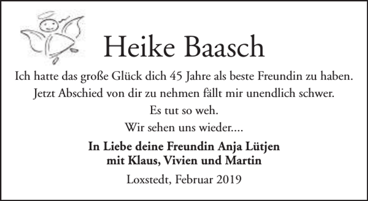 <p>Heike Baasch<br />Ich hatte das große Glück dich 45 Jahre als beste Freundin zu haben.<br />Jetzt Abschied von dir zu nehmen fällt mir unendlich schwer.<br />Es tut so weh.<br />Wir sehen uns wieder....<br />In Liebe deine Freundin Anja Lütjen<br />mit Klaus, Vivien und Martin<br />Loxstedt, Februar 2019</p>