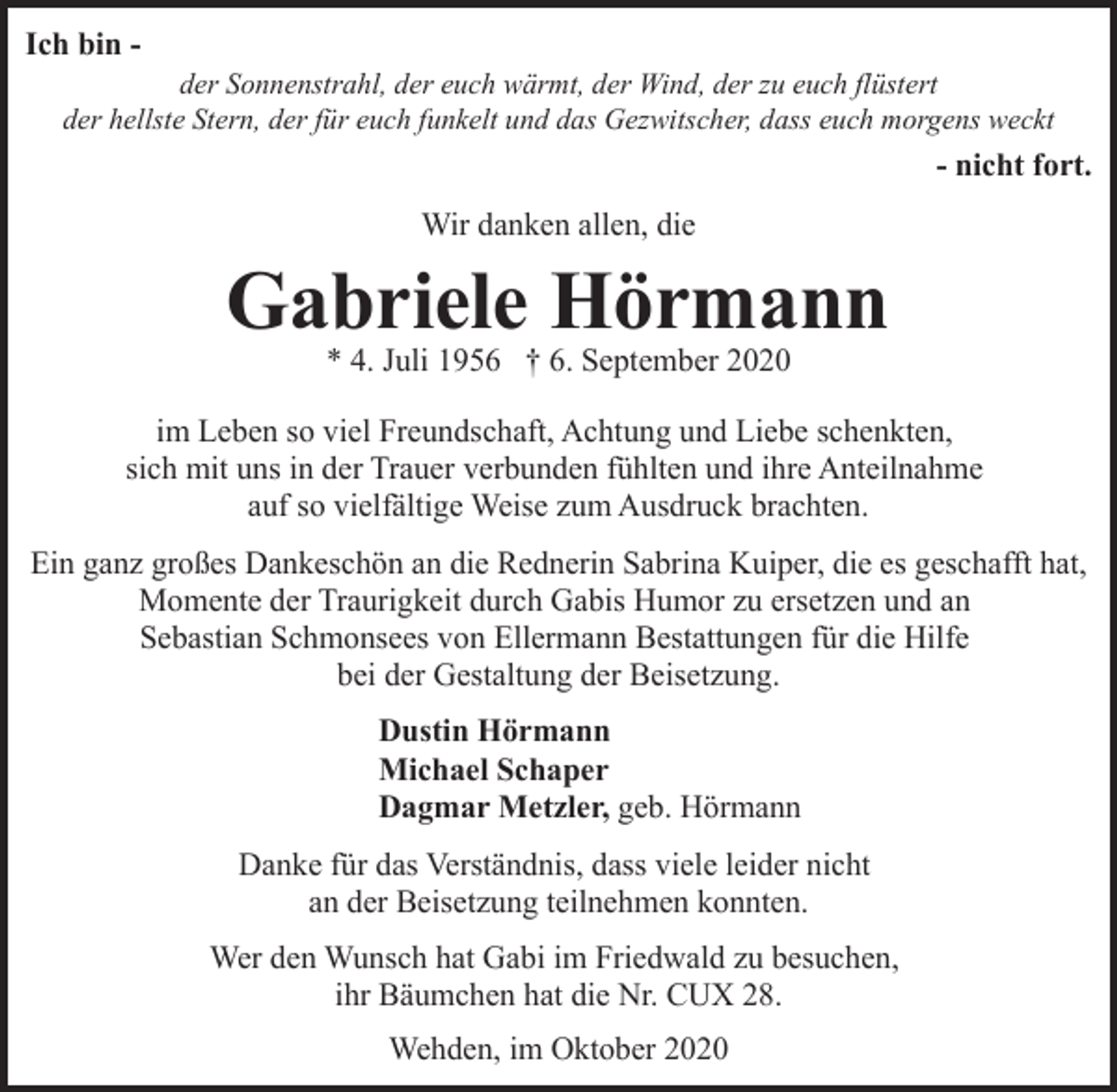 <p>Ich bin der Sonnenstrahl, der euch wärmt, der Wind, der zu euch flüstert<br />der hellste Stern, der für euch funkelt und das Gezwitscher, dass euch morgens weckt</p><p>- nicht fort.<br />Wir danken allen, die</p><p>Gabriele Hörmann<br />* 4. Juli 1956 † 6. September 2020</p><p>im Leben so viel Freundschaft, Achtung und Liebe schenkten,<br />sich mit uns in der Trauer verbunden fühlten und ihre Anteilnahme<br />auf so vielfältige Weise zum Ausdruck brachten.<br />Ein ganz großes Dankeschön an die Rednerin Sabrina Kuiper, die es geschafft hat,<br />Momente der Traurigkeit durch Gabis Humor zu ersetzen und an<br />Sebastian Schmonsees von Ellermann Bestattungen für die Hilfe<br />bei der Gestaltung der Beisetzung.<br />Dustin Hörmann<br />Michael Schaper<br />Dagmar Metzler, geb. Hörmann<br />Danke für das Verständnis, dass viele leider nicht<br />an der Beisetzung teilnehmen konnten.<br />Wer den Wunsch hat Gabi im Friedwald zu besuchen,<br />ihr Bäumchen hat die Nr. CUX 28.<br />Wehden, im Oktober 2020</p>