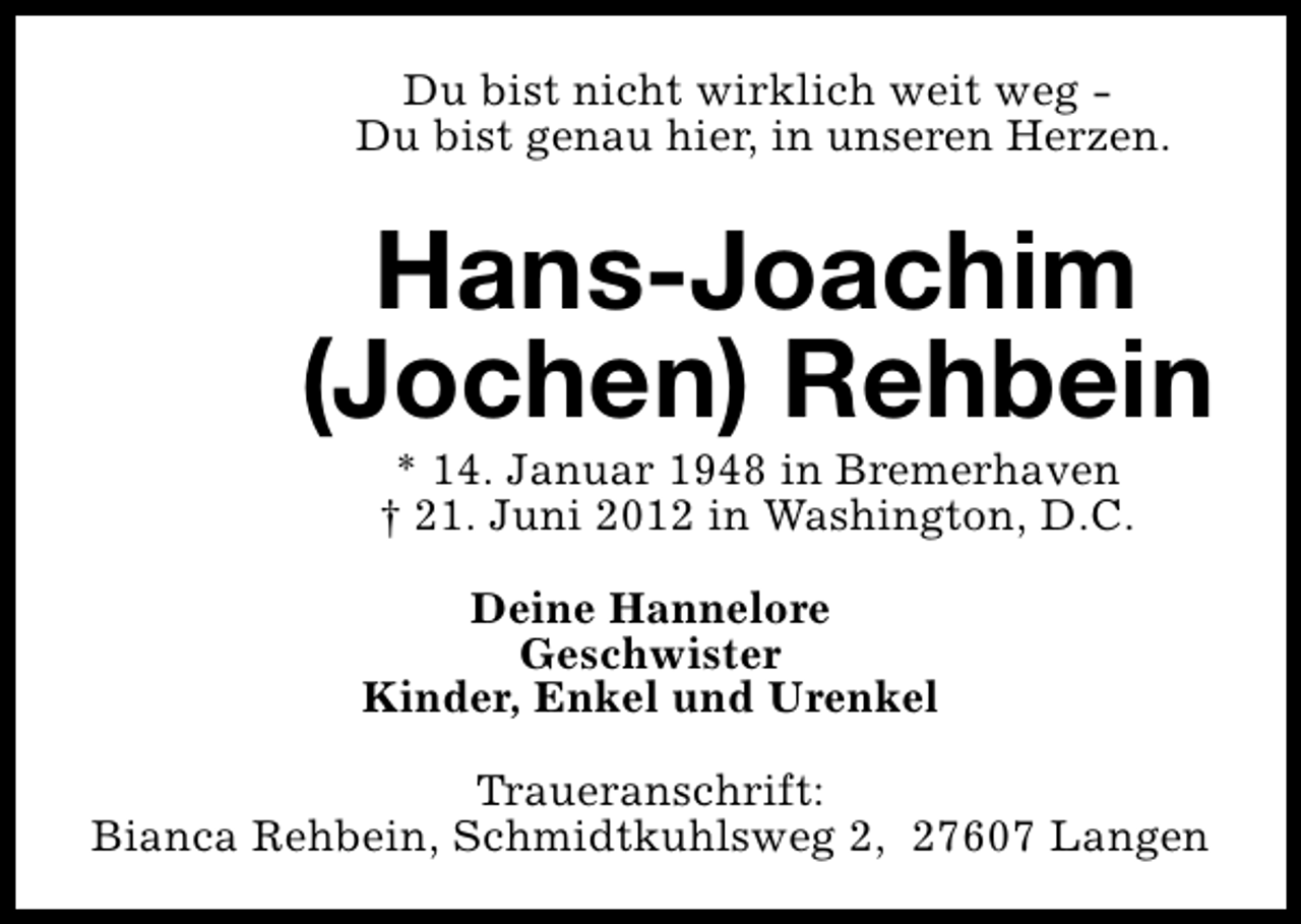 <p>Du bist nicht wirklich weit weg Du bist genau hier, in unseren Herzen.</p>
<p>Hans-Joachim<br />(Jochen) Rehbein<br />* 14. Januar 1948 in Bremerhaven<br />† 21. Juni 2012 in Washington, D.C.</p>
<p>Deine Hannelore<br />Geschwister<br />Kinder, Enkel und Urenkel<br />Traueranschrift:<br />Bianca Rehbein, Schmidtkuhlsweg 2, 27607 Langen</p>