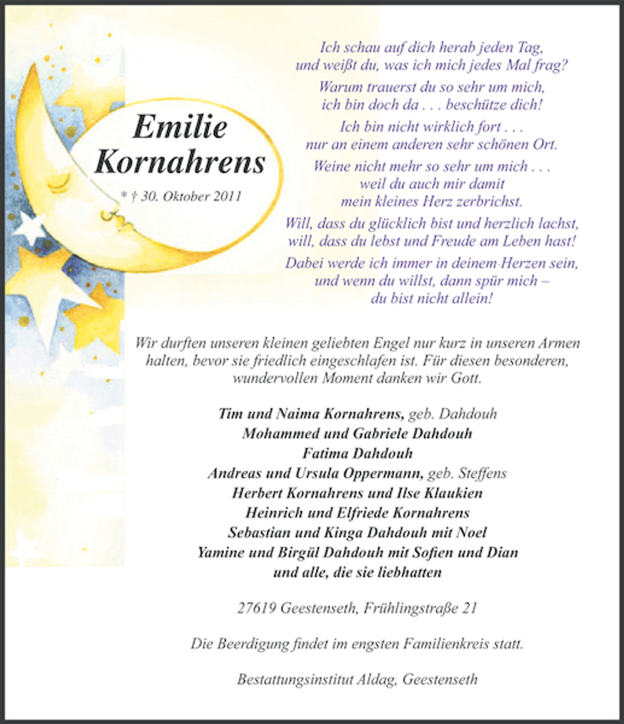 <p>Emilie<br />Kornahrens<br />† 30. Oktober 2011</p>
<p>Ich schau auf dich herab jeden Tag,<br />und weißt du, was ich mich jedes Mal frag?<br />Warum trauerst du so sehr um mich,<br />ich bin doch da . . . beschütze dich!<br />Ich bin nicht wirklich fort . . .<br />nur an einem anderen sehr schönen Ort.<br />Weine nicht mehr so sehr um mich . . .<br />weil du auch mir damit<br />mein kleines Herz zerbrichst.<br />Will, dass du glücklich bist und herzlich lachst,<br />will, dass du lebst und Freude am Leben hast!<br />Dabei werde ich immer in deinem Herzen sein,<br />und wenn du willst, dann spür mich –<br />du bist nicht allein!</p>
<p>Wir durften unseren kleinen geliebten Engel nur kurz in unseren Armen<br />halten, bevor sie friedlich eingeschlafen ist. Für diesen besonderen,<br />wundervollen Moment danken wir Gott.<br />Tim und Naima Kornahrens, geb. Dahdouh<br />Mohammed und Gabriele Dahdouh<br />Fatima Dahdouh<br />Andreas und Ursula Oppermann, geb. Steffens<br />Herbert Kornahrens und Ilse Klaukien<br />Heinrich und Elfriede Kornahrens<br />Sebastian und Kinga Dahdouh mit Noel<br />Yamine und Birgül Dahdouh mit Soﬁen und Dian<br />und alle, die sie liebhatten<br />27619 Geestenseth, Frühlingstraße 21<br />Die Beerdigung ﬁndet im engsten Familienkreis statt.<br />Bestattungsinstitut Aldag, Geestenseth</p>