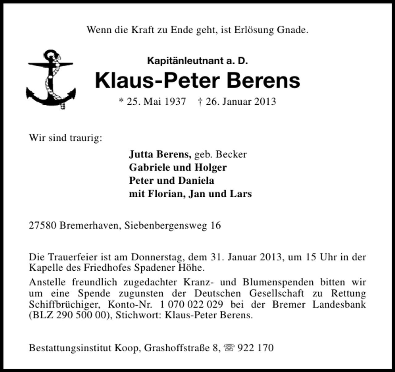 <p>Wenn die Kraft zu Ende geht, ist Erlösung Gnade.<br />Kapitänleutnant a. D.</p><p>Klaus-Peter Berens<br />* 25. Mai 1937</p><p>† 26. Januar 2013</p><p>Wir sind traurig:<br />Jutta Berens, geb. Becker<br />Gabriele und Holger<br />Peter und Daniela<br />mit Florian, Jan und Lars<br />27580 Bremerhaven, Siebenbergensweg 16<br />Die Trauerfeier ist am Donnerstag, dem 31. Januar 2013, um 15 Uhr in der<br />Kapelle des Friedhofes Spadener Höhe.<br />Anstelle freundlich zugedachter Kranz- und Blumenspenden bitten wir<br />um eine Spende zugunsten der Deutschen Gesellschaft zu Rettung<br />Schiffbrüchiger, Konto-Nr. 1 0722 029 bei der Bremer Landesbank<br />(BLZ 290 5), Stichwort: Klaus-Peter Berens.<br />Bestattungsinstitut Koop, Grashoffstraße 8, s 922 170</p>