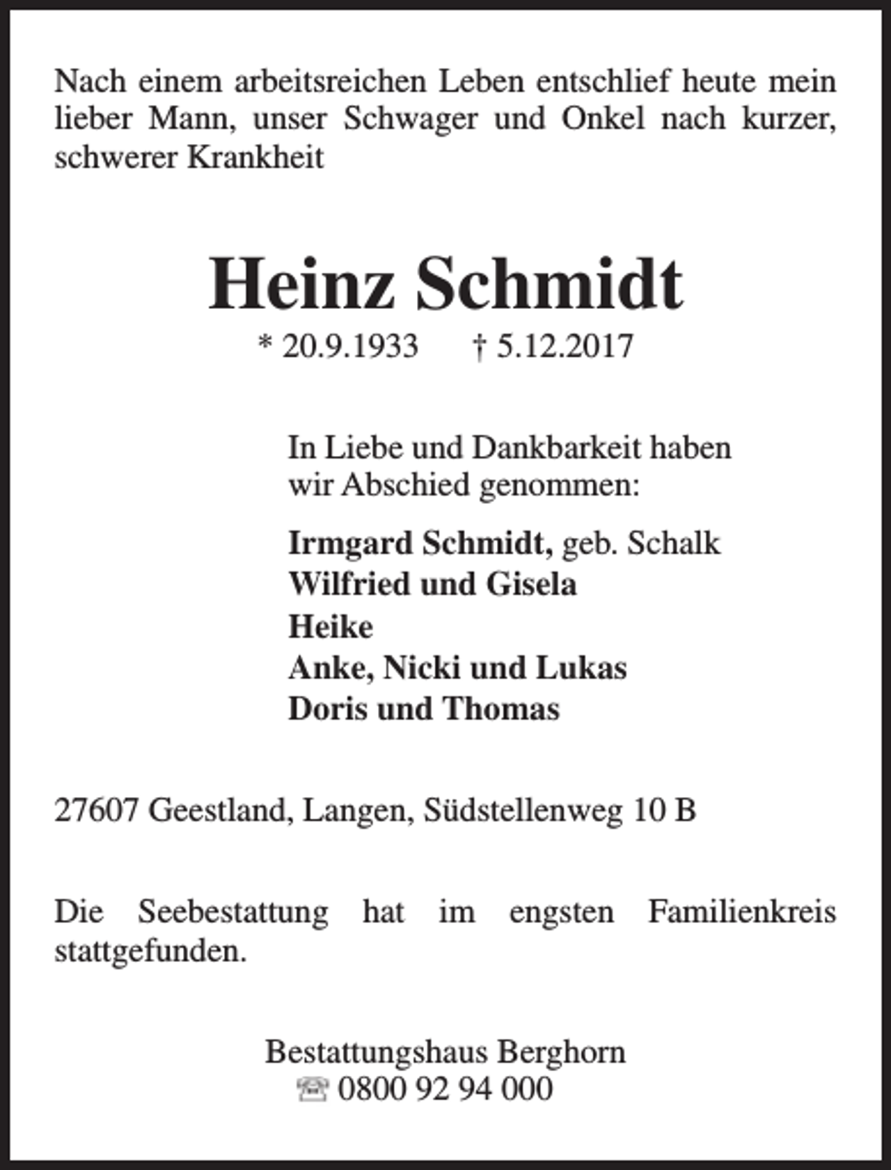 <p>Nach einem arbeitsreichen Leben entschlief heute mein<br />lieber Mann, unser Schwager und Onkel nach kurzer,<br />schwerer Krankheit</p><p>Heinz Schmidt<br />* 20.9.1933</p><p>† 5.12.2017</p><p>In Liebe und Dankbarkeit haben<br />wir Abschied genommen:<br />Irmgard Schmidt, geb. Schalk<br />Wilfried und Gisela<br />Heike<br />Anke, Nicki und Lukas<br />Doris und Thomas<br />27607 Geestland, Langen, Südstellenweg 10 B<br />Die Seebestattung hat im engsten Familienkreis<br />stattgefunden.<br />Bestattungshaus Berghorn<br />0800 92 94 000</p>