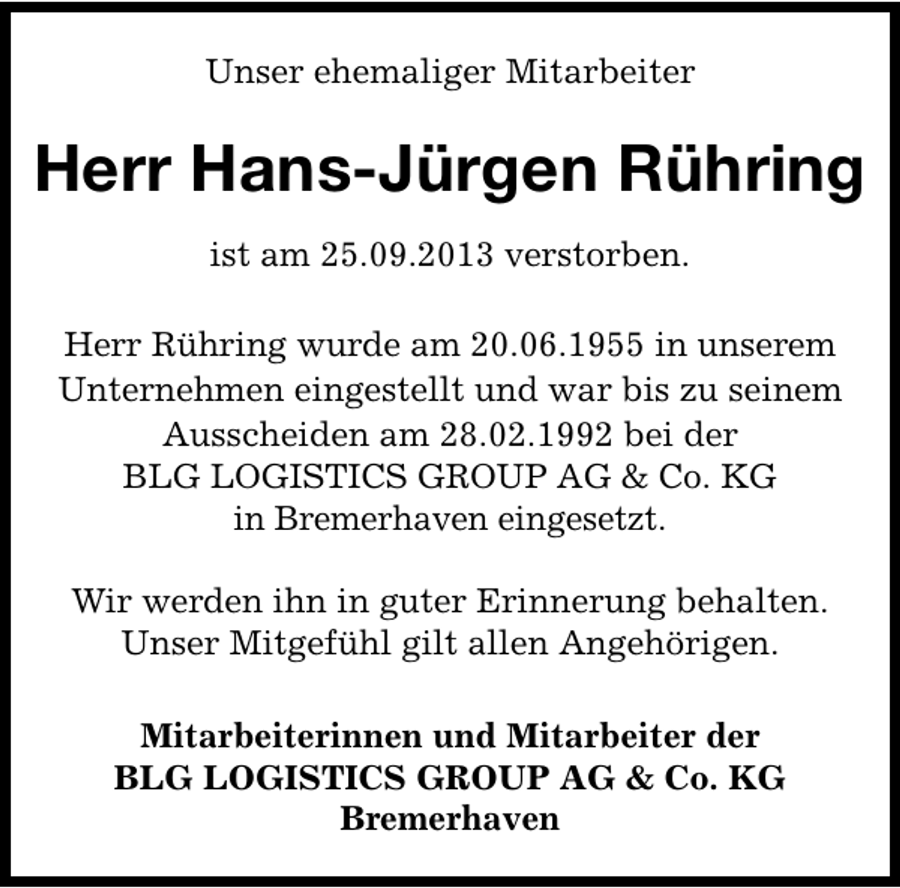<p>Unser ehemaliger Mitarbeiter</p><p>Herr Hans-Jürgen Rühring<br />ist am 25.09.2013 verstorben.<br />Herr Rühring wurde am 20.06.1955 in unserem<br />Unternehmen eingestellt und war bis zu seinem<br />Ausscheiden am 28.02.1992 bei der<br />BLG LOGISTICS GROUP AG &amp; Co. KG<br />in Bremerhaven eingesetzt.<br />Wir werden ihn in guter Erinnerung behalten.<br />Unser Mitgefühl gilt allen Angehörigen.<br />Mitarbeiterinnen und Mitarbeiter der<br />BLG LOGISTICS GROUP AG &amp; Co. KG<br />Bremerhaven</p>