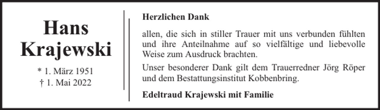 <p>Hans<br />Krajewski<br />* 1. März 1951<br />† 1. Mai 2022</p><p>Herzlichen Dank<br />allen, die sich in stiller Trauer mit uns verbunden fühlten<br />und ihre Anteilnahme auf so vielfältige und liebevolle<br />Weise zum Ausdruck brachten.<br />Unser besonderer Dank gilt dem Trauerredner Jörg Röper<br />und dem Bestattungsinstitut Kobbenbring.<br />Edeltraud Krajewski mit Familie</p>