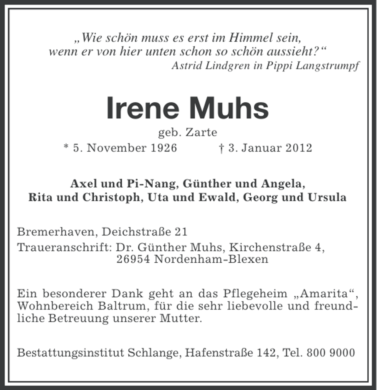 <p>„Wie schön muss es erst im Himmel sein,<br />wenn er von hier unten schon so schön aussieht?“<br />Astrid Lindgren in Pippi Langstrumpf</p><p>Irene Muhs<br />geb. Zarte<br />* 5. November 1926<br />† 3. Januar 2012<br />Axel und Pi-Nang, Günther und Angela,<br />Rita und Christoph, Uta und Ewald, Georg und Ursula<br />Bremerhaven, Deichstraße 21<br />Traueranschrift: Dr. Günther Muhs, Kirchenstraße 4,<br />26954 Nordenham-Blexen<br />Ein besonderer Dank geht an das Pflegeheim „Amarita“,<br />Wohnbereich Baltrum, für die sehr liebevolle und freundliche Betreuung unserer Mutter.<br />Bestattungsinstitut Schlange, Hafenstraße 142, Tel. 800 9000</p>
