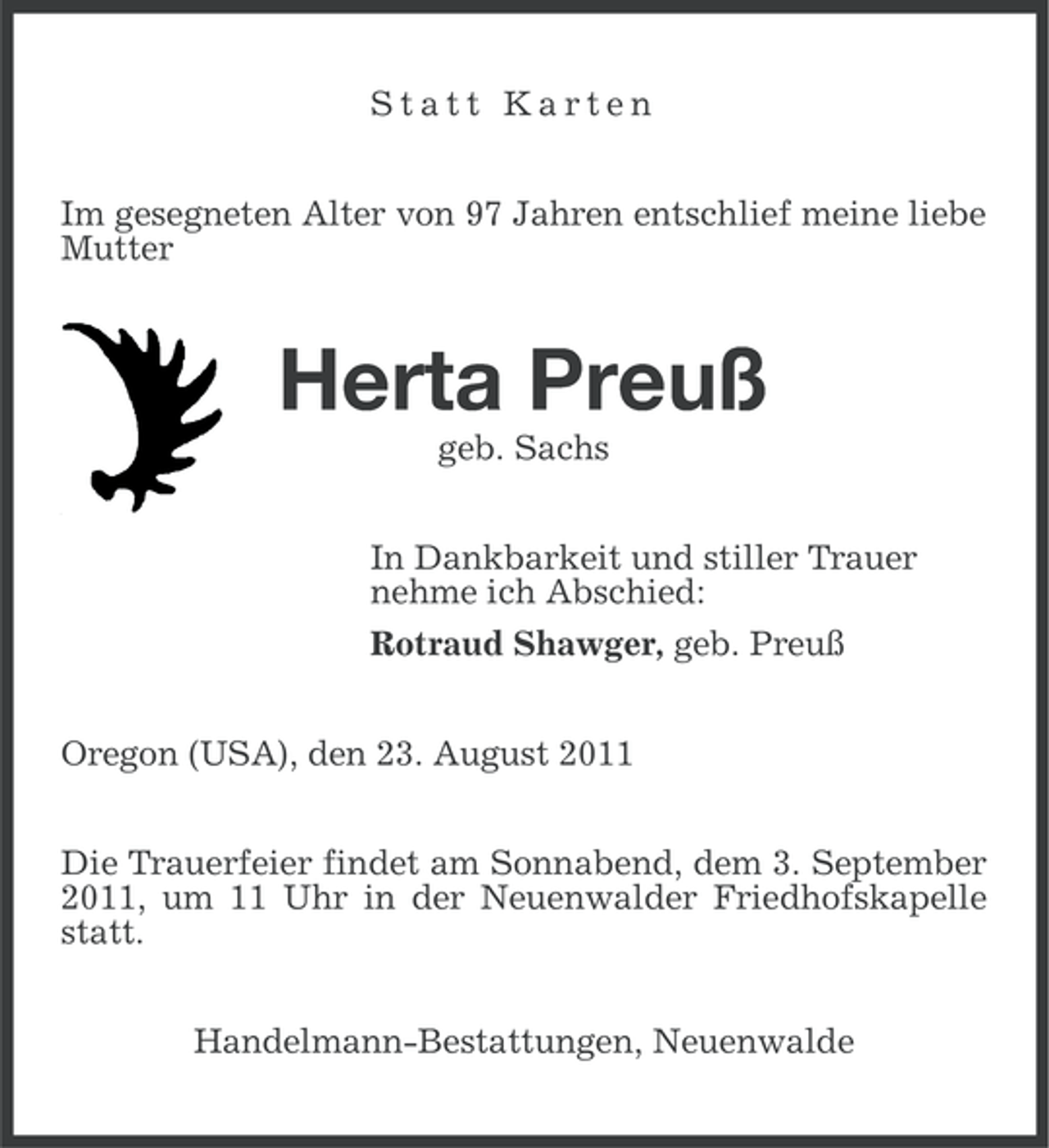 <p>Statt Karten<br />Im gesegneten Alter von 97 Jahren entschlief meine liebe<br />Mutter</p><p>Herta Preuß<br />geb. Sachs<br />In Dankbarkeit und stiller Trauer<br />nehme ich Abschied:<br />Rotraud Shawger, geb. Preuß<br />Oregon (USA), den 23. August 2011<br />Die Trauerfeier findet am Sonnabend, dem 3. September<br />2011, um 11 Uhr in der Neuenwalder Friedhofskapelle<br />statt.<br />Handelmann-Bestattungen, Neuenwalde</p>