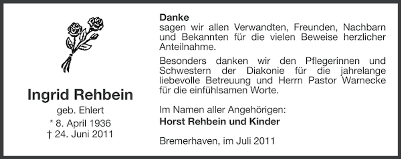 <p>Ingrid Rehbein<br />geb. Ehlert<br />* 8. April 1936<br />† 24. Juni 2011</p><p>Danke<br />sagen wir allen Verwandten, Freunden, Nachbarn<br />und Bekannten für die vielen Beweise herzlicher<br />Anteilnahme.<br />Besonders danken wir den Pflegerinnen und<br />Schwestern der Diakonie für die jahrelange<br />liebevolle Betreuung und Herrn Pastor Warnecke<br />für die einfühlsamen Worte.<br />Im Namen aller Angehörigen:<br />Horst Rehbein und Kinder<br />Bremerhaven, im Juli 2011</p>