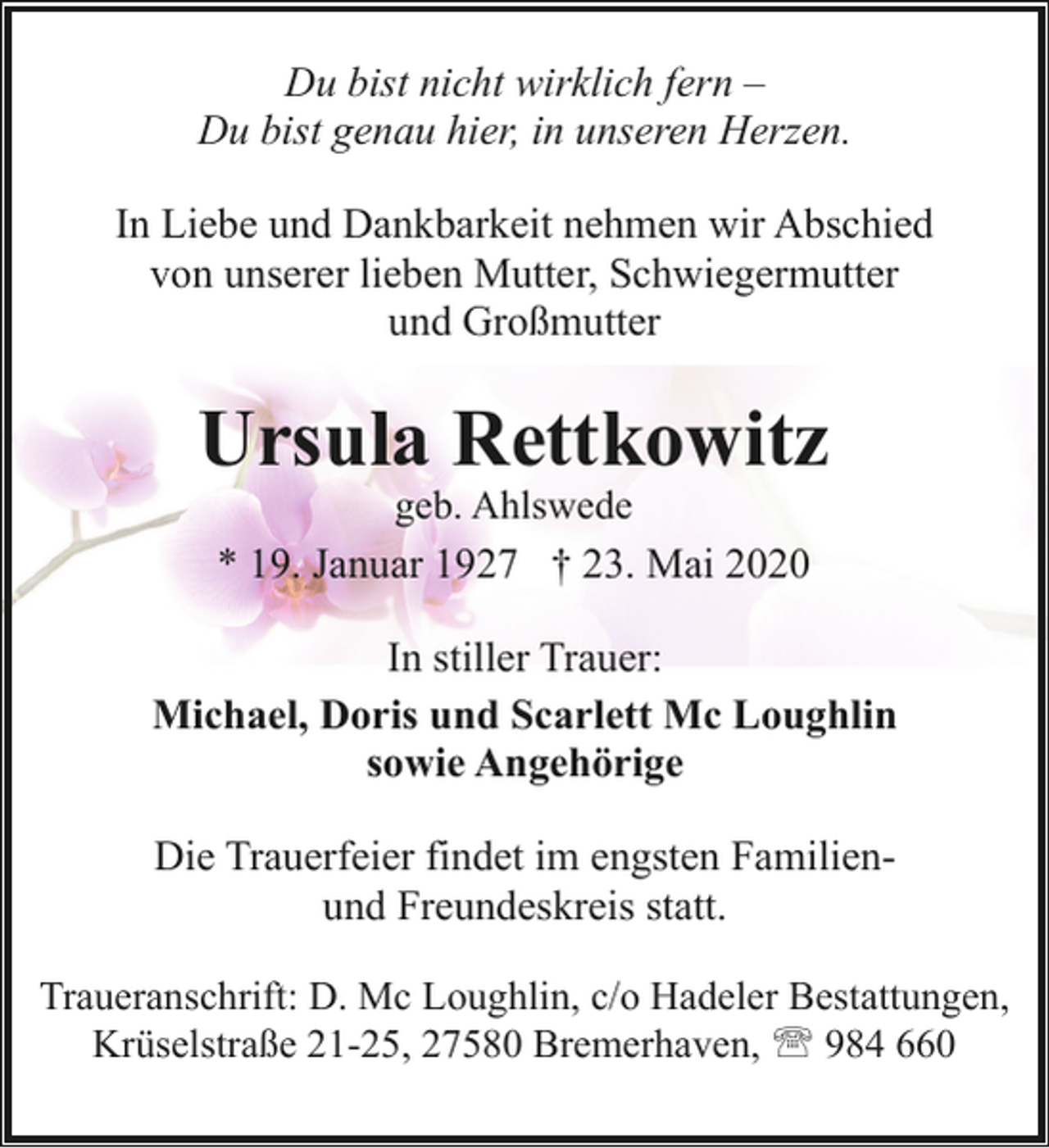 <p>Du bist nicht wirklich fern –<br />Du bist genau hier, in unseren Herzen.<br />In Liebe und Dankbarkeit nehmen wir Abschied<br />von unserer lieben Mutter, Schwiegermutter<br />und Großmutter</p><p>Ursula Rettkowitz<br />geb. Ahlswede<br />* 19. Januar 1927 † 23. Mai 2020</p><p>In stiller Trauer:<br />Michael, Doris und Scarlett Mc Loughlin<br />sowie Angehörige<br />Die Trauerfeier findet im engsten Familienund Freundeskreis statt.<br />Traueranschrift: D. Mc Loughlin, c/o Hadeler Bestattungen,<br />Krüselstraße 21-25, 27580 Bremerhaven, ' 984 660</p>