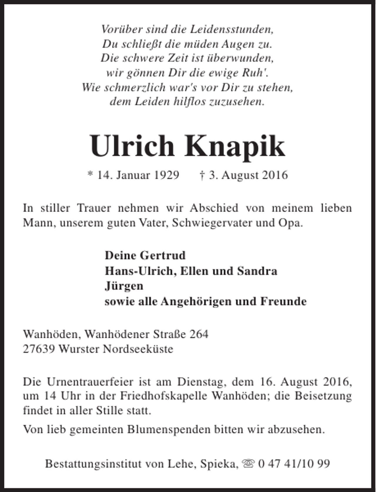 <p>Vorüber sind die Leidensstunden,<br />Du schließt die müden Augen zu.<br />Die schwere Zeit ist überwunden,<br />wir gönnen Dir die ewige Ruh'.<br />Wie schmerzlich war's vor Dir zu stehen,<br />dem Leiden hilflos zuzusehen.</p><p>Ulrich Knapik</p><p>* 14. Januar 1929</p><p>† 3. August 2016</p><p>In stiller Trauer nehmen wir Abschied von meinem lieben<br />Mann, unserem guten Vater, Schwiegervater und Opa.<br />Deine Gertrud<br />Hans-Ulrich, Ellen und Sandra<br />Jürgen<br />sowie alle Angehörigen und Freunde<br />Wanhöden, Wanhödener Straße 264<br />27639 Wurster Nordseeküste<br />Die Urnentrauerfeier ist am Dienstag, dem 16. August 2016,<br />um 14 Uhr in der Friedhofskapelle Wanhöden; die Beisetzung<br />findet in aller Stille statt.<br />Von lieb gemeinten Blumenspenden bitten wir abzusehen.<br />Bestattungsinstitut von Lehe, Spieka, s 0 47 41/10 99</p>
