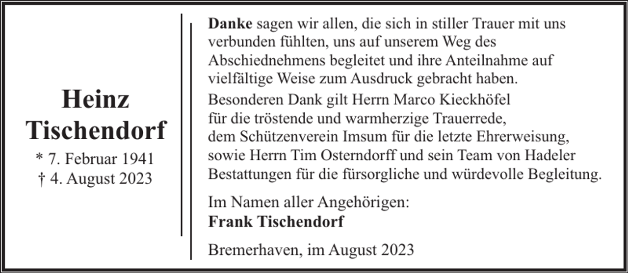 <p>Heinz<br />Tischendorf<br />* 7. Februar 1941<br />† 4. August 2023</p><p>Danke sagen wir allen, die sich in stiller Trauer mit uns<br />verbunden fühlten, uns auf unserem Weg des<br />Abschiednehmens begleitet und ihre Anteilnahme auf<br />vielfältige Weise zum Ausdruck gebracht haben.<br />Besonderen Dank gilt Herrn Marco Kieckhöfel<br />für die tröstende und warmherzige Trauerrede,<br />dem Schützenverein Imsum für die letzte Ehrerweisung,<br />sowie Herrn Tim Osterndorff und sein Team von Hadeler<br />Bestattungen für die fürsorgliche und würdevolle Begleitung.</p><p>Im Namen aller Angehörigen:<br />Frank Tischendorf<br />Bremerhaven, im August 2023</p>