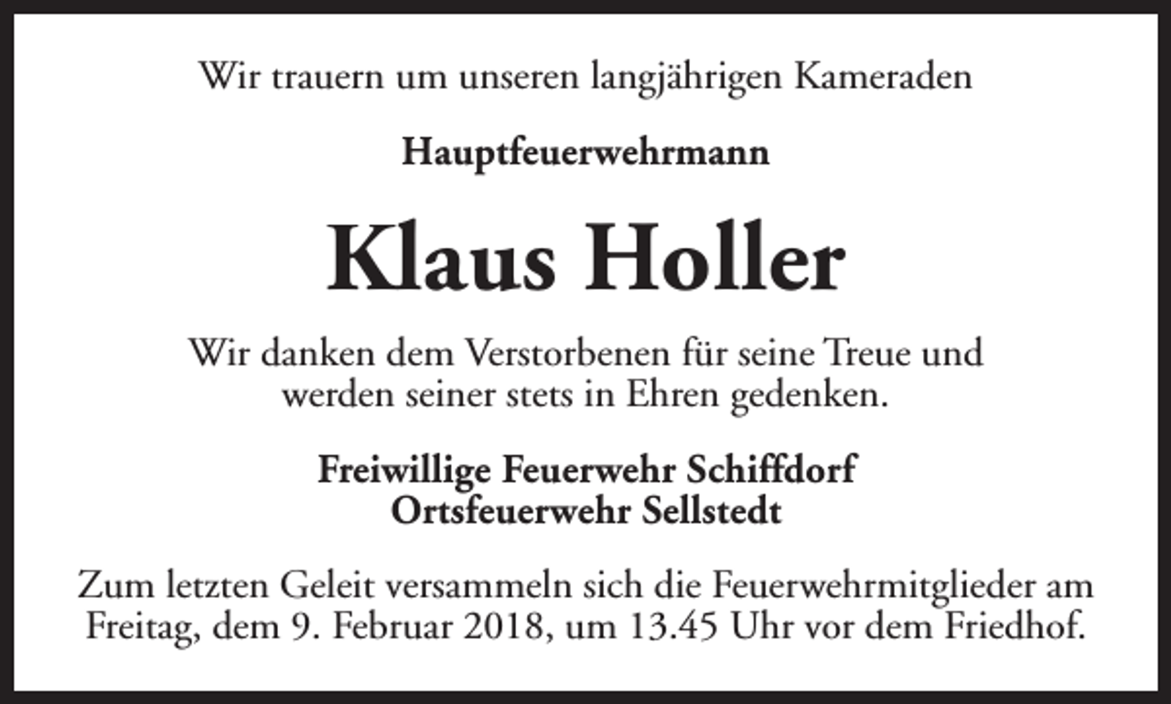 <p>Wir trauern um unseren langjährigen Kameraden<br />Hauptfeuerwehrmann</p><p>Klaus Holler<br />Wir danken dem Verstorbenen für seine Treue und<br />werden seiner stets in Ehren gedenken.<br />Freiwillige Feuerwehr Schiffdorf<br />Ortsfeuerwehr Sellstedt<br />Zum letzten Geleit versammeln sich die Feuerwehrmitglieder am<br />Freitag, dem 9. Februar 2018, um 13.45 Uhr vor dem Friedhof.</p>