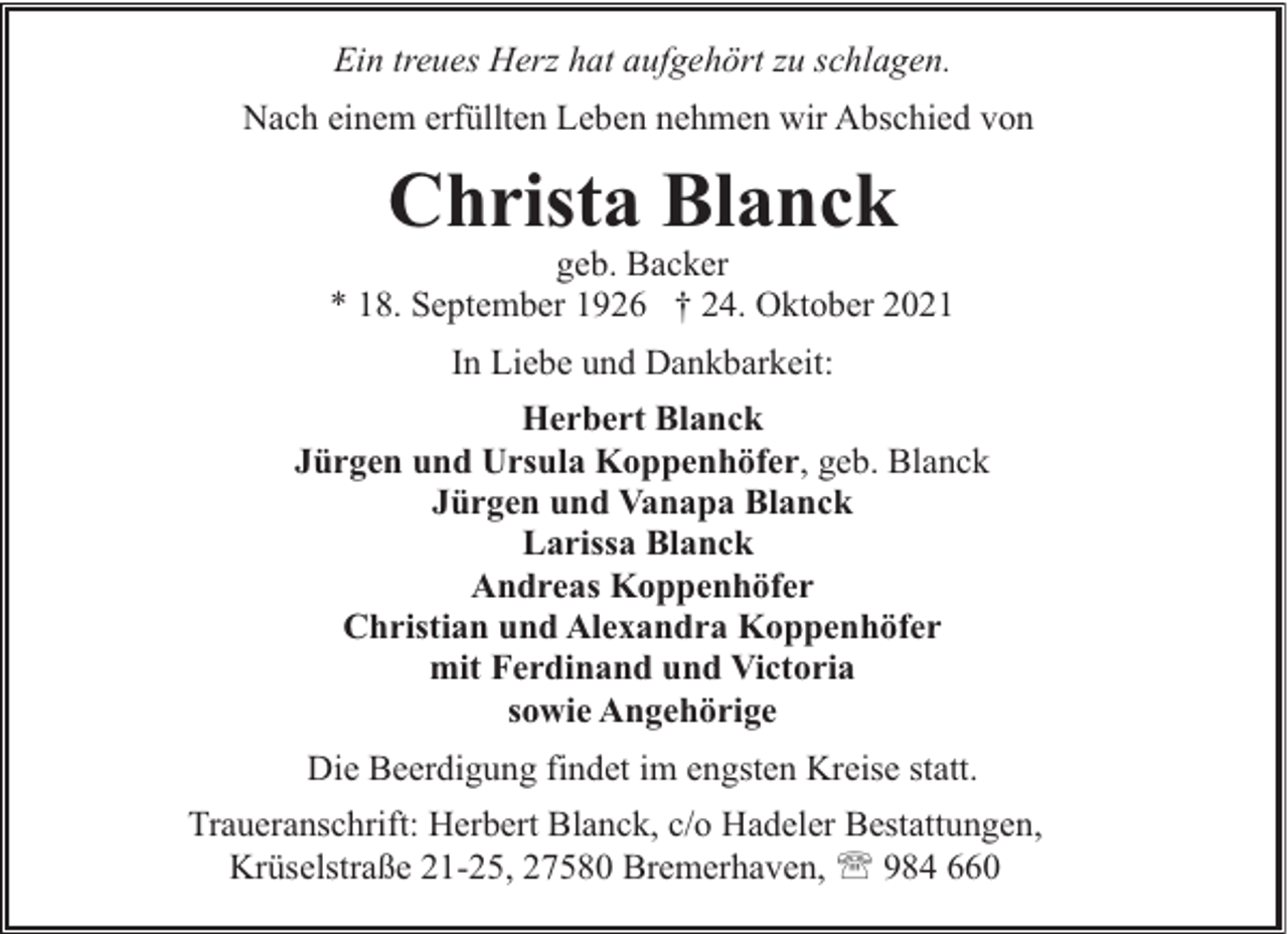 <p>Ein treues Herz hat aufgehört zu schlagen.<br />Nach einem erfüllten Leben nehmen wir Abschied von</p><p>Christa Blanck</p><p>geb. Backer<br />* 18. September 1926 † 24. Oktober 2021<br />In Liebe und Dankbarkeit:<br />Herbert Blanck<br />Jürgen und Ursula Koppenhöfer, geb. Blanck<br />Jürgen und Vanapa Blanck<br />Larissa Blanck<br />Andreas Koppenhöfer<br />Christian und Alexandra Koppenhöfer<br />mit Ferdinand und Victoria<br />sowie Angehörige<br />Die Beerdigung findet im engsten Kreise statt.<br />Traueranschrift: Herbert Blanck, c/o Hadeler Bestattungen,<br />Krüselstraße 21-25, 27580 Bremerhaven, ' 984 660</p>