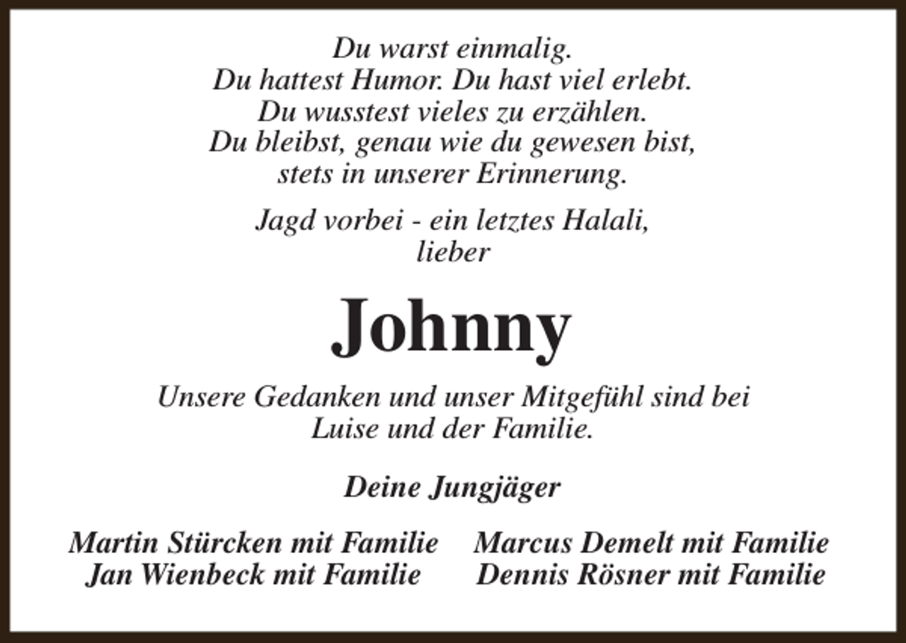 <p>Du warst einmalig.<br />Du hattest Humor. Du hast viel erlebt.<br />Du wusstest vieles zu erzählen.<br />Du bleibst, genau wie du gewesen bist,<br />stets in unserer Erinnerung.<br />Jagd vorbei - ein letztes Halali,<br />lieber</p><p>Johnny</p><p>Unsere Gedanken und unser Mitgefühl sind bei<br />Luise und der Familie.<br />Deine Jungjäger<br />Martin Stürcken mit Familie<br />Jan Wienbeck mit Familie</p><p>Marcus Demelt mit Familie<br />Dennis Rösner mit Familie</p>