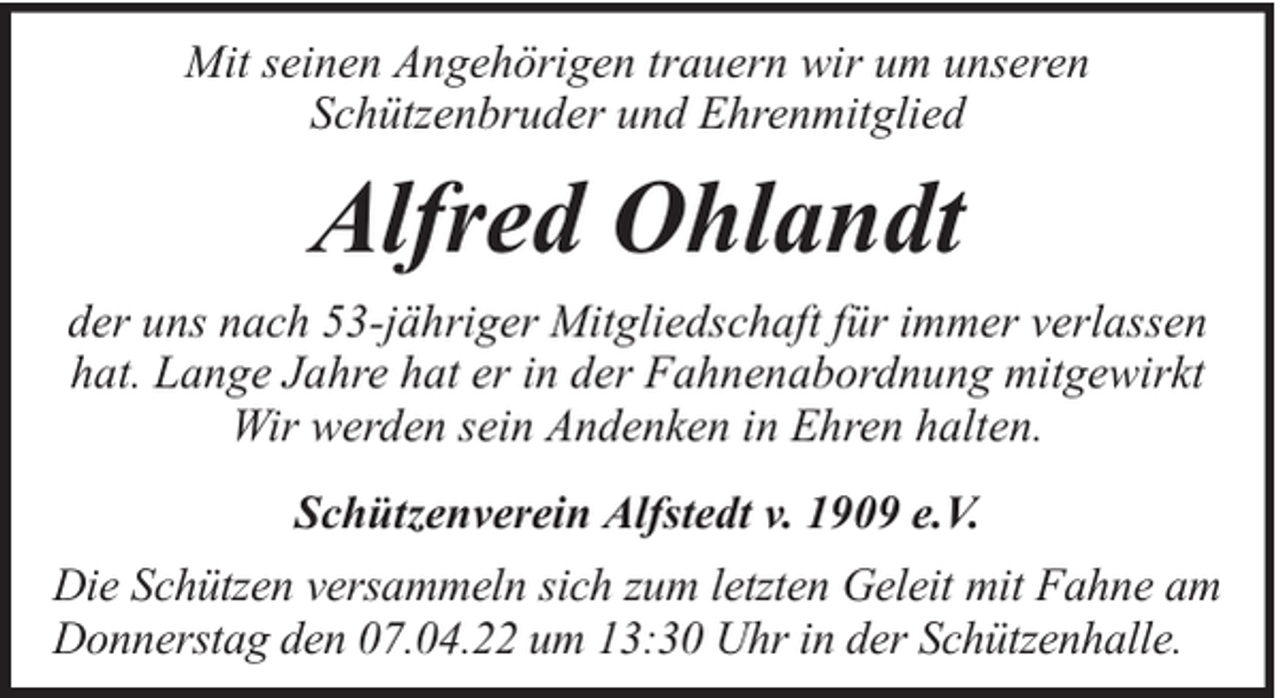 <p>Mit seinen Angehörigen trauern wir um unseren<br />Schützenbruder und Ehrenmitglied</p><p>Alfred Ohlandt<br />der uns nach 53-jähriger Mitgliedschaft für immer verlassen<br />hat. Lange Jahre hat er in der Fahnenabordnung mitgewirkt<br />Wir werden sein Andenken in Ehren halten.<br />Schützenverein Alfstedt v. 1909 e.V.<br />Die Schützen versammeln sich zum letzten Geleit mit Fahne am<br />Donnerstag den 07.04.22 um 13:30 Uhr in der Schützenhalle.</p>