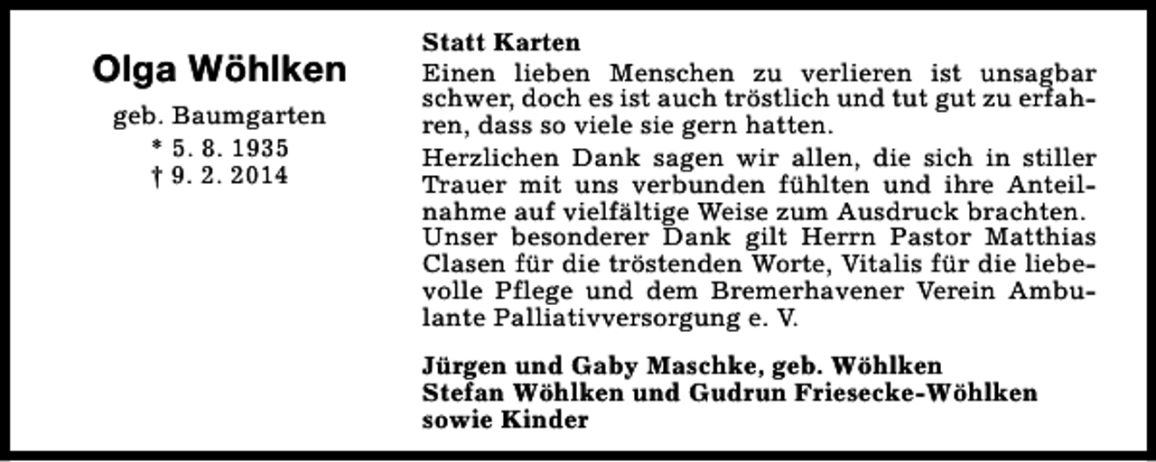 <p>Olga Wöhlken<br />geb. Baumgarten<br />* 5. 8. 1935<br />† 9. 2. 2014</p><p>Statt Karten<br />Einen lieben Menschen zu verlieren ist unsagbar<br />schwer, doch es ist auch tröstlich und tut gut zu erfahren, dass so viele sie gern hatten.<br />Herzlichen Dank sagen wir allen, die sich in stiller<br />Trauer mit uns verbunden fühlten und ihre Anteilnahme auf vielfältige Weise zum Ausdruck brachten.<br />Unser besonderer Dank gilt Herrn Pastor Matthias<br />Clasen für die tröstenden Worte, Vitalis für die liebevolle Pflege und dem Bremerhavener Verein Ambulante Palliativversorgung e. V.<br />Jürgen und Gaby Maschke, geb. Wöhlken<br />Stefan Wöhlken und Gudrun Friesecke-Wöhlken<br />sowie Kinder</p>