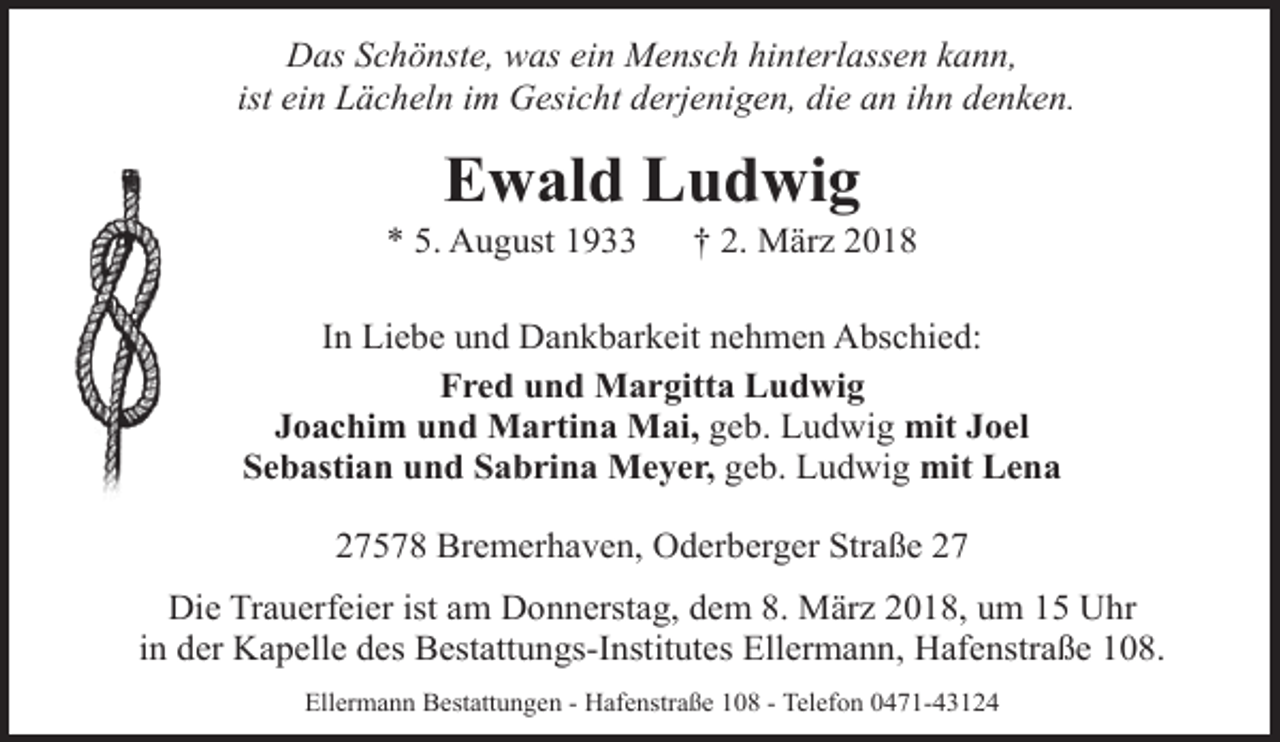 <p>Das Schönste, was ein Mensch hinterlassen kann,<br />ist ein Lächeln im Gesicht derjenigen, die an ihn denken.</p><p>Ewald Ludwig</p><p>* 5. August 1933</p><p>† 2. März 2018</p><p>In Liebe und Dankbarkeit nehmen Abschied:<br />Fred und Margitta Ludwig<br />Joachim und Martina Mai, geb. Ludwig mit Joel<br />Sebastian und Sabrina Meyer, geb. Ludwig mit Lena<br />27578 Bremerhaven, Oderberger Straße 27<br />Die Trauerfeier ist am Donnerstag, dem 8. März 2018, um 15 Uhr<br />in der Kapelle des Bestattungs-Institutes Ellermann, Hafenstraße 108.<br />Ellermann Bestattungen - Hafenstraße 108 - Telefon 0471-43124</p>