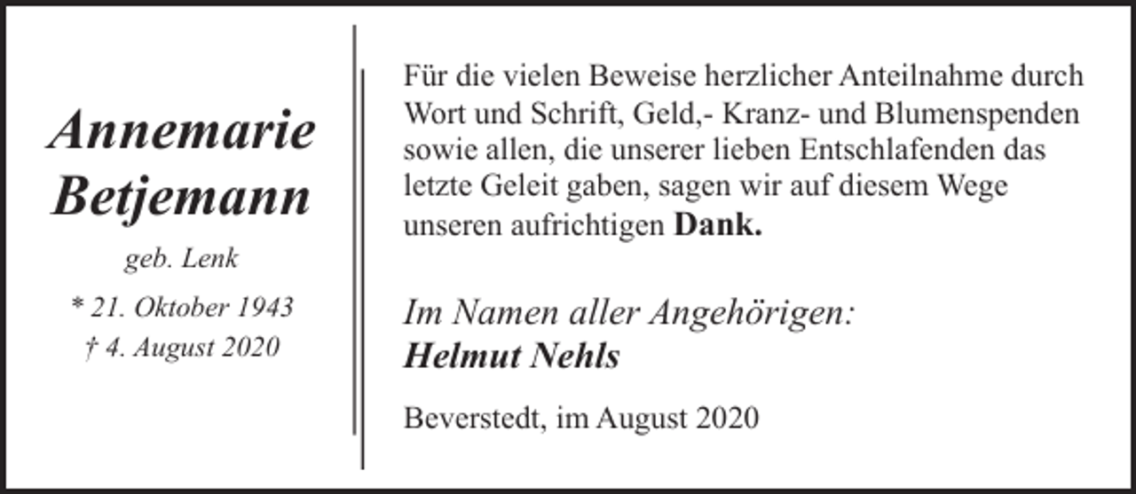 <p>Annemarie<br />Betjemann<br />geb. Lenk<br />* 21. Oktober 1943<br />† 4. August 2020</p><p>Für die vielen Beweise herzlicher Anteilnahme durch<br />Wort und Schrift, Geld,- Kranz- und Blumenspenden<br />sowie allen, die unserer lieben Entschlafenden das<br />letzte Geleit gaben, sagen wir auf diesem Wege<br />unseren aufrichtigen Dank.</p><p>Im Namen aller Angehörigen:<br />Helmut Nehls<br />Beverstedt, im August 2020</p>