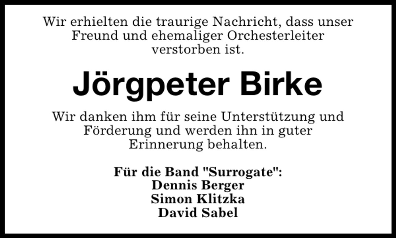 <p>Wir erhielten die traurige Nachricht, dass unser<br />Freund und ehemaliger Orchesterleiter<br />verstorben ist.</p><p>Jörgpeter Birke<br />Wir danken ihm für seine Unterstützung und<br />Förderung und werden ihn in guter<br />Erinnerung behalten.<br />Für die Band "Surrogate":<br />Dennis Berger<br />Simon Klitzka<br />David Sabel</p>