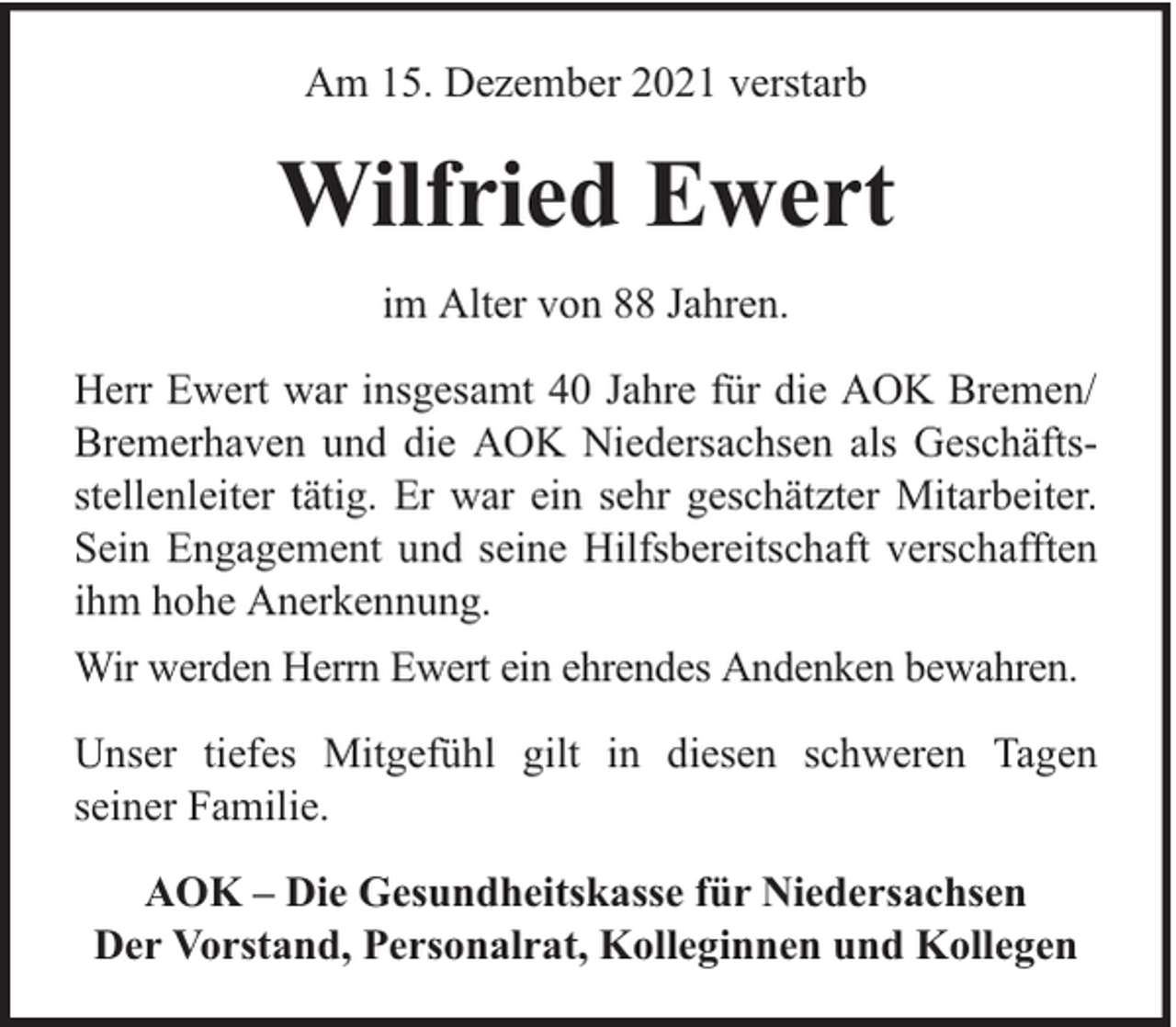 <p>Am 15. Dezember 2021 verstarb</p><p>Wilfried Ewert<br />im Alter von 88 Jahren.<br />Herr Ewert war insgesamt 40 Jahre für die AOK Bremen/<br />Bremerhaven und die AOK Niedersachsen als Geschäftsstellenleiter tätig. Er war ein sehr geschätzter Mitarbeiter.<br />Sein Engagement und seine Hilfsbereitschaft verschafften<br />ihm hohe Anerkennung.<br />Wir werden Herrn Ewert ein ehrendes Andenken bewahren.<br />Unser tiefes Mitgefühl gilt in diesen schweren Tagen<br />seiner Familie.<br />AOK – Die Gesundheitskasse für Niedersachsen<br />Der Vorstand, Personalrat, Kolleginnen und Kollegen</p>