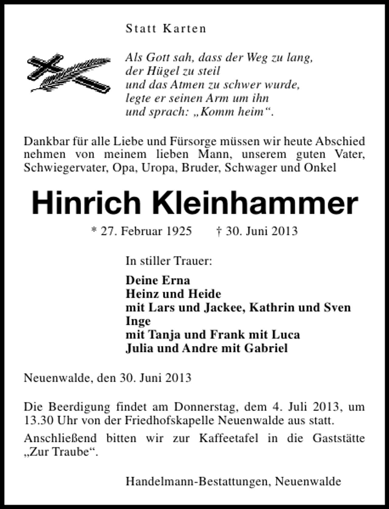 <p>Statt Karten<br />Als Gott sah, dass der Weg zu lang,<br />der Hügel zu steil<br />und das Atmen zu schwer wurde,<br />legte er seinen Arm um ihn<br />und sprach: „Komm heim“.<br />Dankbar für alle Liebe und Fürsorge müssen wir heute Abschied<br />nehmen von meinem lieben Mann, unserem guten Vater,<br />Schwiegervater, Opa, Uropa, Bruder, Schwager und Onkel</p><p>Hinrich Kleinhammer<br />* 27. Februar 1925</p><p>† 30. Juni 2013</p><p>In stiller Trauer:<br />Deine Erna<br />Heinz und Heide<br />mit Lars und Jackee, Kathrin und Sven<br />Inge<br />mit Tanja und Frank mit Luca<br />Julia und Andre mit Gabriel<br />Neuenwalde, den 30. Juni 2013<br />Die Beerdigung findet am Donnerstag, dem 4. Juli 2013, um<br />13.30 Uhr von der Friedhofskapelle Neuenwalde aus statt.<br />Anschließend bitten wir zur Kaffeetafel in die Gaststätte<br />„Zur Traube“.<br />Handelmann-Bestattungen, Neuenwalde</p>