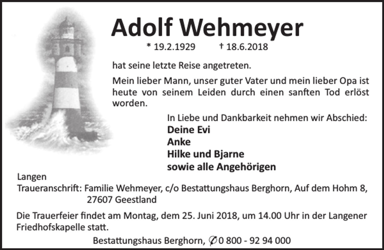 <p>Adolf Wehmeyer<br />* 19.2.1929</p><p>† 18.6.2018</p><p>hat seine letzte Reise angetreten.<br />Mein lieber Mann, unser guter Vater und mein lieber Opa ist<br />heute von seinem Leiden durch einen san en Tod erlöst<br />worden.<br />In Liebe und Dankbarkeit nehmen wir Abschied:</p><p>Deine Evi<br />Anke<br />Hilke und Bjarne<br />sowie alle Angehörigen</p><p>Langen<br />Traueranschri : Familie Wehmeyer, c/o Besta ungshaus Berghorn, Auf dem Hohm 8,<br />27607 Geestland<br />Die Trauerfeier ﬁndet am Montag, dem 25. Juni 2018, um 14.00 Uhr in der Langener<br />Friedhofskapelle sta .<br />Besta ungshaus Berghorn, * 0 800 - 92 94 000</p>