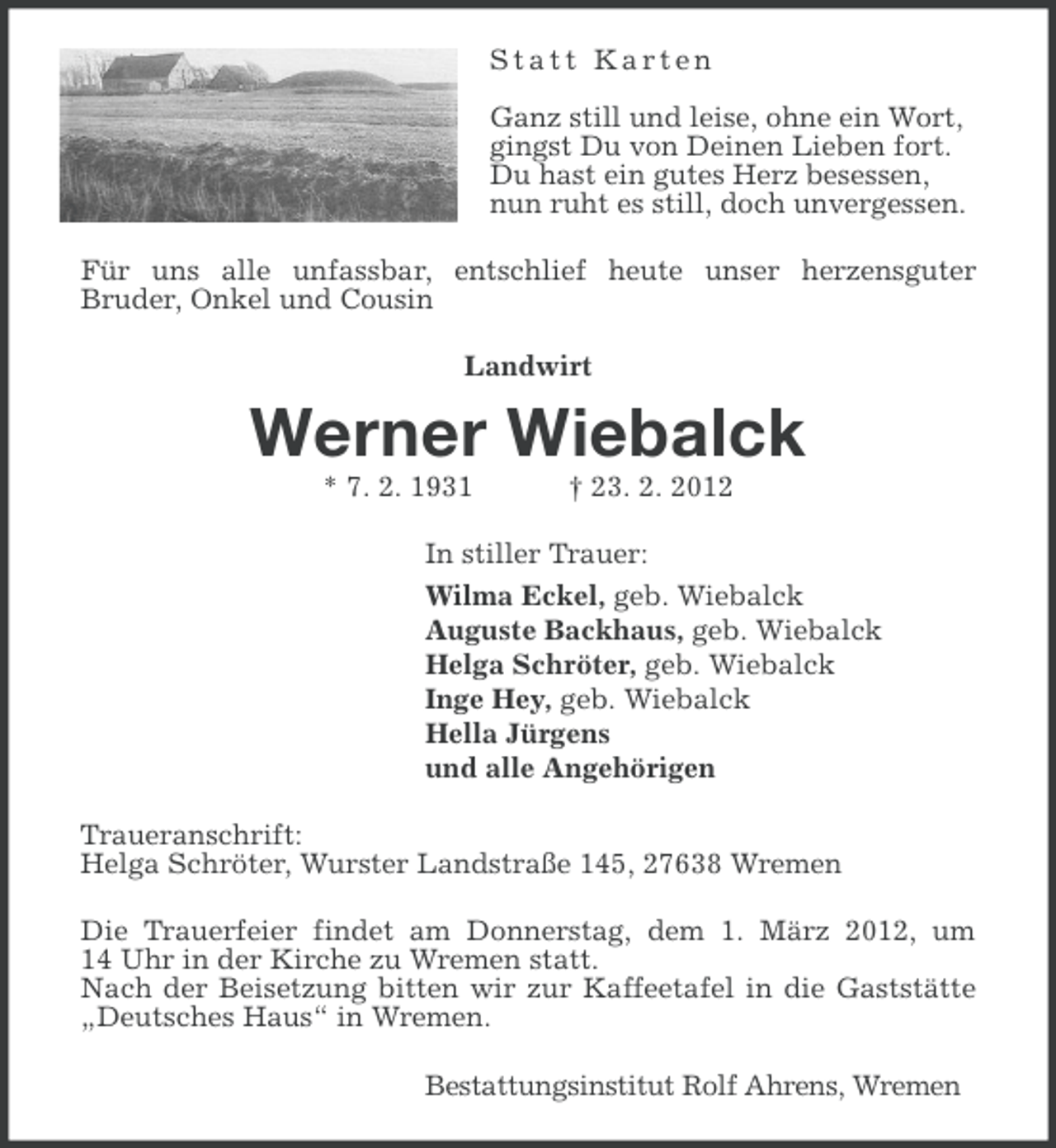 <p>Statt Karten<br />Ganz still und leise, ohne ein Wort,<br />gingst Du von Deinen Lieben fort.<br />Du hast ein gutes Herz besessen,<br />nun ruht es still, doch unvergessen.<br />Für uns alle unfassbar, entschlief heute unser herzensguter<br />Bruder, Onkel und Cousin<br />Landwirt</p><p>Werner Wiebalck<br />* 7. 2. 1931</p><p>† 23. 2. 2012</p><p>In stiller Trauer:<br />Wilma Eckel, geb. Wiebalck<br />Auguste Backhaus, geb. Wiebalck<br />Helga Schröter, geb. Wiebalck<br />Inge Hey, geb. Wiebalck<br />Hella Jürgens<br />und alle Angehörigen<br />Traueranschrift:<br />Helga Schröter, Wurster Landstraße 145, 27638 Wremen<br />Die Trauerfeier findet am Donnerstag, dem 1. März 2012, um<br />14 Uhr in der Kirche zu Wremen statt.<br />Nach der Beisetzung bitten wir zur Kaffeetafel in die Gaststätte<br />„Deutsches Haus“ in Wremen.<br />Bestattungsinstitut Rolf Ahrens, Wremen</p>