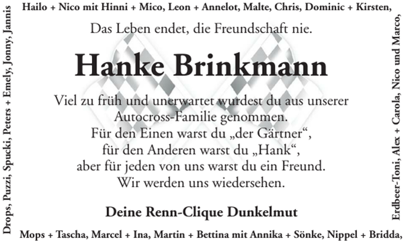 <p>Das Leben endet, die Freundschaft nie.</p><p>Hanke Brinkmann<br />Viel zu früh und unerwartet wurdest du aus unserer<br />Autocross-Familie genommen.<br />Für den Einen warst du „der Gärtner“,<br />für den Anderen warst du „Hank“,<br />aber für jeden von uns warst du ein Freund.<br />Wir werden uns wiedersehen.<br />Deine Renn-Clique Dunkelmut</p><p>Erdbeer-Toni, Alex + Carola, Nico und Marco,</p><p>Drops, Puzzi, Spucki, Peters + Emely, Jonny, Jannis</p><p>Hailo + Nico mit Hinni + Mico, Leon + Annelot, Malte, Chris, Dominic + Kirsten,</p><p>Mops + Tascha, Marcel + Ina, Martin + Bettina mit Annika + Sönke, Nippel + Bridda,</p>
