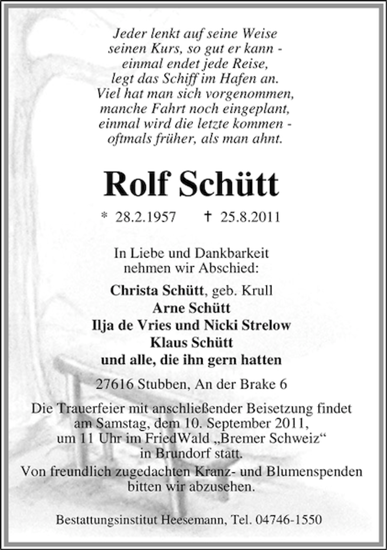 <p>Jeder lenkt auf seine Weise<br />seinen Kurs, so gut er kann einmal endet jede Reise,<br />legt das Schiff im Hafen an.<br />Viel hat man sich vorgenommen,<br />manche Fahrt noch eingeplant,<br />einmal wird die letzte kommen oftmals früher, als man ahnt.</p><p>Rolf Schütt<br />* 28.2.1957</p><p>25.8.2011</p><p>In Liebe und Dankbarkeit<br />nehmen wir Abschied:<br />Christa Schütt, geb. Krull<br />Arne Schütt<br />Ilja de Vries und Nicki Strelow<br />Klaus Schütt<br />und alle, die ihn gern hatten<br />27616 Stubben, An der Brake 6<br />Die Trauerfeier mit anschließender Beisetzung findet<br />am Samstag, dem 10. September 2011,<br />um 11 Uhr im FriedWald „Bremer Schweiz“<br />in Brundorf statt.<br />Von freundlich zugedachten Kranz- und Blumenspenden<br />bitten wir abzusehen.<br />Bestattungsinstitut Heesemann, Tel. 04746-1550</p>