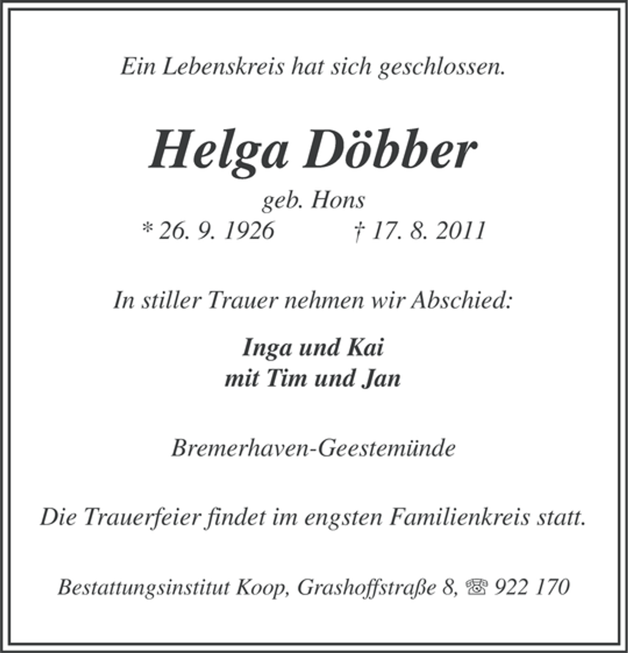 <p>Ein Lebenskreis hat sich geschlossen.</p><p>Helga Döbber<br />geb. Hons<br />* 26. 9. 1926<br />† 17. 8. 2011<br />In stiller Trauer nehmen wir Abschied:<br />Inga und Kai<br />mit Tim und Jan<br />Bremerhaven-Geestemünde<br />Die Trauerfeier findet im engsten Familienkreis statt.<br />Bestattungsinstitut Koop, Grashoffstraße 8, 922 170</p>