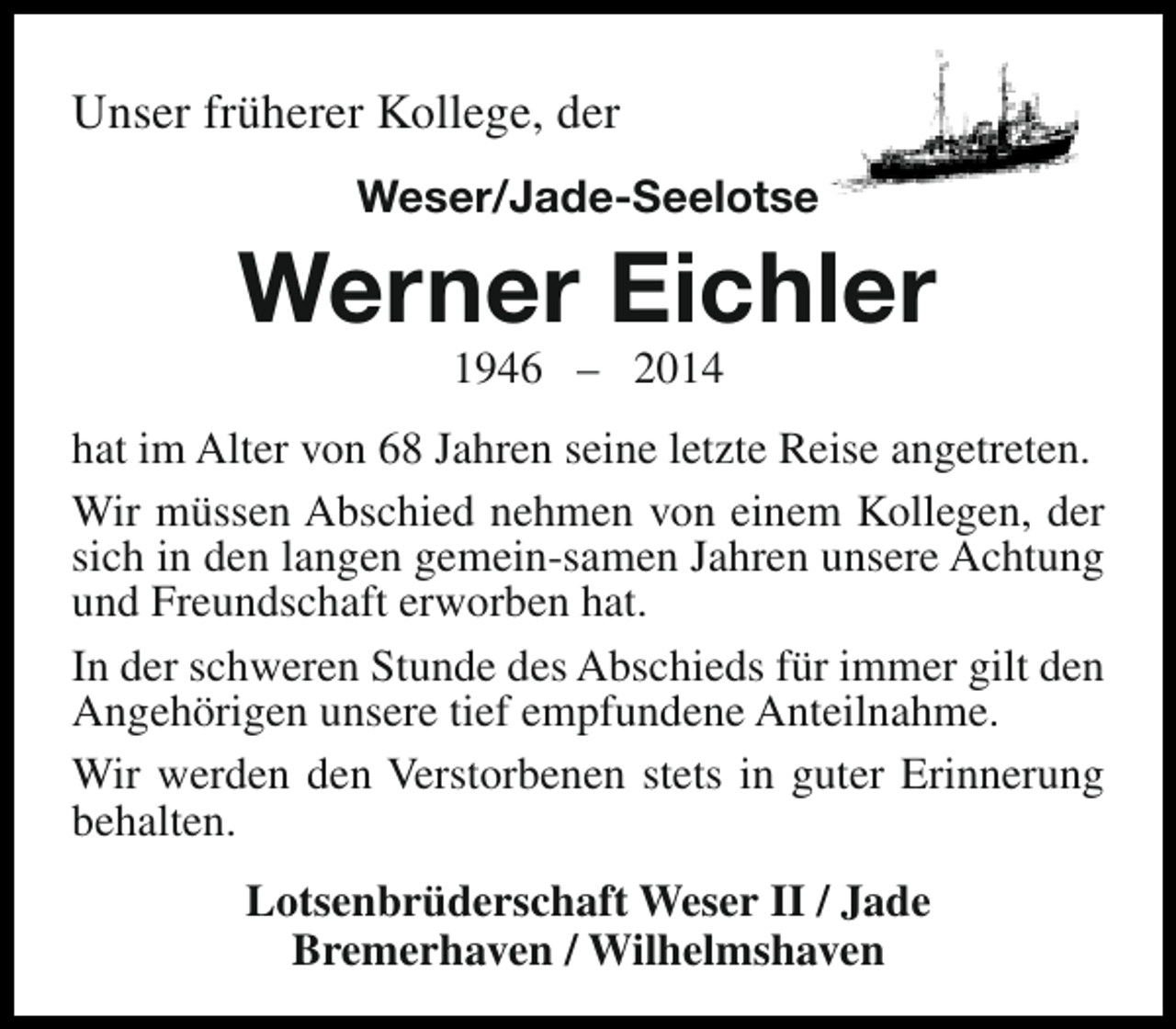 <p>Unser früherer Kollege, der<br />Weser/Jade-Seelotse</p><p>Werner Eichler<br />1946 – 2014</p><p>hat im Alter von 68 Jahren seine letzte Reise angetreten.<br />Wir müssen Abschied nehmen von einem Kollegen, der<br />sich in den langen gemein-samen Jahren unsere Achtung<br />und Freundschaft erworben hat.<br />In der schweren Stunde des Abschieds für immer gilt den<br />Angehörigen unsere tief empfundene Anteilnahme.<br />Wir werden den Verstorbenen stets in guter Erinnerung<br />behalten.<br />Lotsenbrüderschaft Weser II / Jade<br />Bremerhaven / Wilhelmshaven</p>