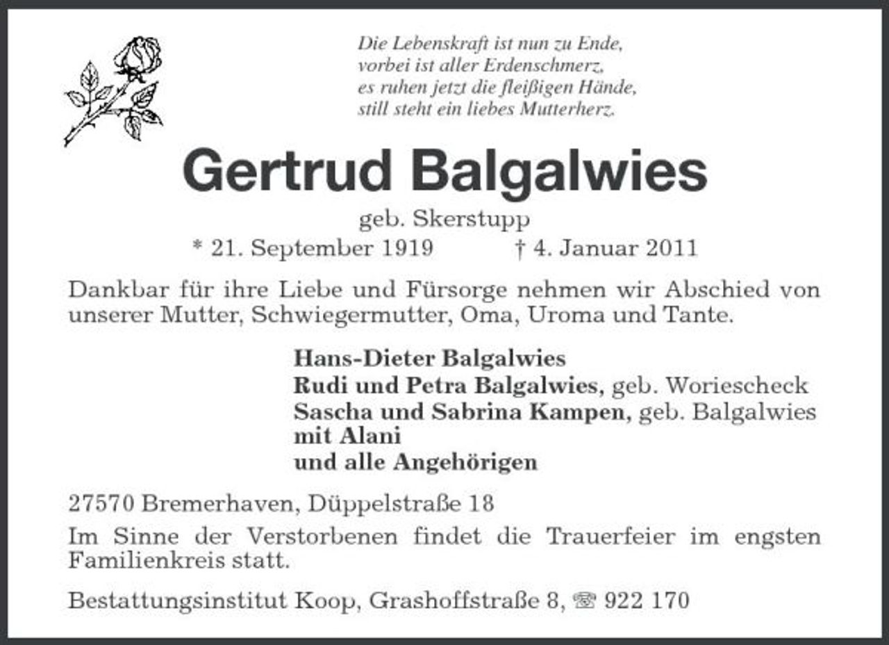 <p>Die Lebenskraft ist nun zu Ende, vorbei ist aller Erdenschmerz, es ruhen jetzt die fleißigen Hände, still steht ein liebes Mutterherz.</p><p>Gertrud Balgalwies<br />geb. Skerstupp * 21. September 1919 † 4. Januar 2011 Dankbar für ihre Liebe und Fürsorge nehmen wir Abschied von unserer Mutter, Schwiegermutter, Oma, Uroma und Tante. Hans-Dieter Balgalwies Rudi und Petra Balgalwies, geb. Woriescheck Sascha und Sabrina Kampen, geb. Balgalwies mit Alani und alle Angehörigen 27570 Bremerhaven, Düppelstraße 18 Im Sinne der Verstorbenen findet die Trauerfeier im engsten Familienkreis statt. Bestattungsinstitut Koop, Grashoffstraße 8, 922 170</p>