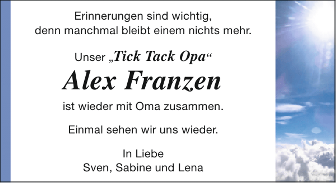 <p>Erinnerungen sind wichtig,<br />denn manchmal bleibt einem nichts mehr.<br />Unser „Tick</p><p>Tack Opa“</p><p>Alex Franzen</p><p>ist wieder mit Oma zusammen.<br />Einmal sehen wir uns wieder.<br />In Liebe<br />Sven, Sabine und Lena</p>