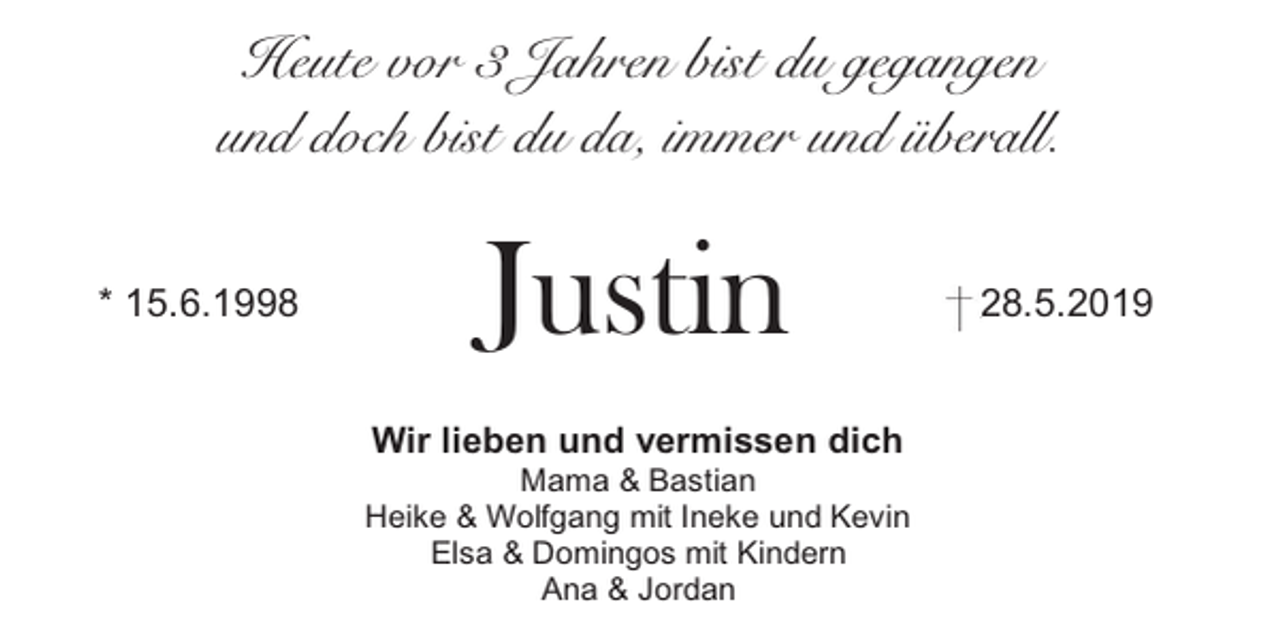 <p>Heute vor 3 Jahren bist du gegangen<br />und doch bist du da, immer und überall.<br />* 15.6.1998</p><p>Justin<br />Wir lieben und vermissen dich</p><p>Mama &amp; Bastian<br />Heike &amp; Wolfgang mit Ineke und Kevin<br />Elsa &amp; Domingos mit Kindern<br />Ana &amp; Jordan</p><p>28.5.2019</p>