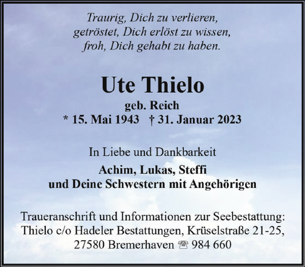 <p>Traurig, Dich zu verlieren,<br />getröstet, Dich erlöst zu wissen,<br />froh, Dich gehabt zu haben.</p><p>Ute Thielo</p><p>geb. Reich<br />* 15. Mai 1943 † 31. Januar 2023<br />In Liebe und Dankbarkeit<br />Achim, Lukas, Steffi<br />und Deine Schwestern mit Angehörigen<br />Traueranschrift und Informationen zur Seebestattung:<br />Thielo c/o Hadeler Bestattungen, Krüselstraße 21-25,<br />27580 Bremerhaven ' 984 660</p>