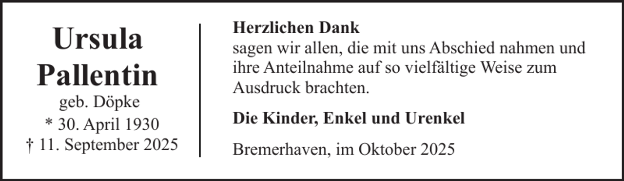 <p>Ursula<br />Pallentin</p><p>geb. Döpke<br />* 30. April 1930<br />† 11. September 2025</p><p>Herzlichen Dank<br />sagen wir allen, die mit uns Abschied nahmen und<br />ihre Anteilnahme auf so vielfältige Weise zum<br />Ausdruck brachten.<br />Die Kinder, Enkel und Urenkel<br />Bremerhaven, im Oktober 2025</p>