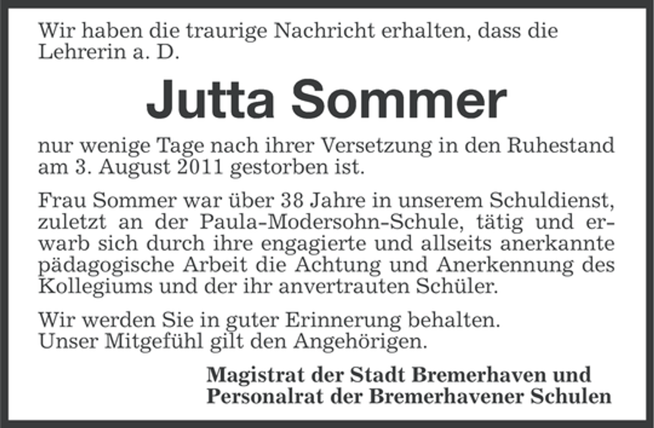 <p>Wir haben die traurige Nachricht erhalten, dass die<br />Lehrerin a. D.</p><p>Jutta Sommer<br />nur wenige Tage nach ihrer Versetzung in den Ruhestand<br />am 3. August 2011 gestorben ist.<br />Frau Sommer war über 38 Jahre in unserem Schuldienst,<br />zuletzt an der Paula-Modersohn-Schule, tätig und erwarb sich durch ihre engagierte und allseits anerkannte<br />pädagogische Arbeit die Achtung und Anerkennung des<br />Kollegiums und der ihr anvertrauten Schüler.<br />Wir werden Sie in guter Erinnerung behalten.<br />Unser Mitgefühl gilt den Angehörigen.<br />Magistrat der Stadt Bremerhaven und<br />Personalrat der Bremerhavener Schulen</p>