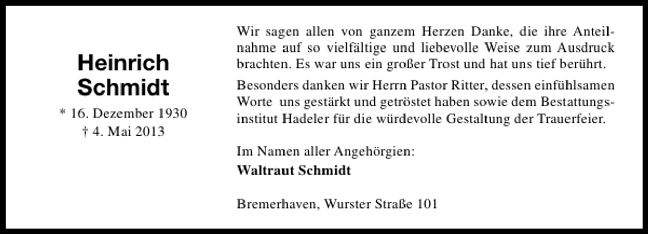 <p>Heinrich<br />Schmidt<br />* 16. Dezember 1930<br />† 4. Mai 2013</p><p>Wir sagen allen von ganzem Herzen Danke, die ihre Anteilnahme auf so vielfältige und liebevolle Weise zum Ausdruck<br />brachten. Es war uns ein großer Trost und hat uns tief berührt.<br />Besonders danken wir Herrn Pastor Ritter, dessen einfühlsamen<br />Worte uns gestärkt und getröstet haben sowie dem Bestattungsinstitut Hadeler für die würdevolle Gestaltung der Trauerfeier.<br />Im Namen aller Angehörgien:<br />Waltraut Schmidt<br />Bremerhaven, Wurster Straße 101</p>