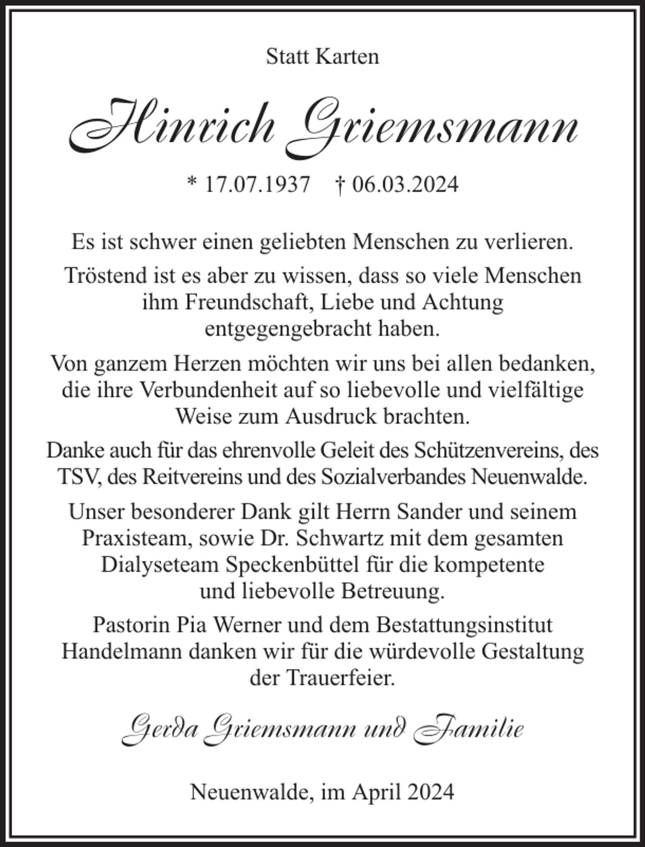 <p>Statt Karten</p><p>Hinrich Griemsmann<br />* 17.07.1937 † 06.03.2024<br />Es ist schwer einen geliebten Menschen zu verlieren.<br />Tröstend ist es aber zu wissen, dass so viele Menschen<br />ihm Freundschaft, Liebe und Achtung<br />entgegengebracht haben.<br />Von ganzem Herzen möchten wir uns bei allen bedanken,<br />die ihre Verbundenheit auf so liebevolle und vielfältige<br />Weise zum Ausdruck brachten.<br />Danke auch für das ehrenvolle Geleit des Schützenvereins, des<br />TSV, des Reitvereins und des Sozialverbandes Neuenwalde.<br />Unser besonderer Dank gilt Herrn Sander und seinem<br />Praxisteam, sowie Dr. Schwartz mit dem gesamten<br />Dialyseteam Speckenbüttel für die kompetente<br />und liebevolle Betreuung.<br />Pastorin Pia Werner und dem Bestattungsinstitut<br />Handelmann danken wir für die würdevolle Gestaltung<br />der Trauerfeier.</p><p>Gerda Griemsmann und Familie<br />Neuenwalde, im April 2024</p>