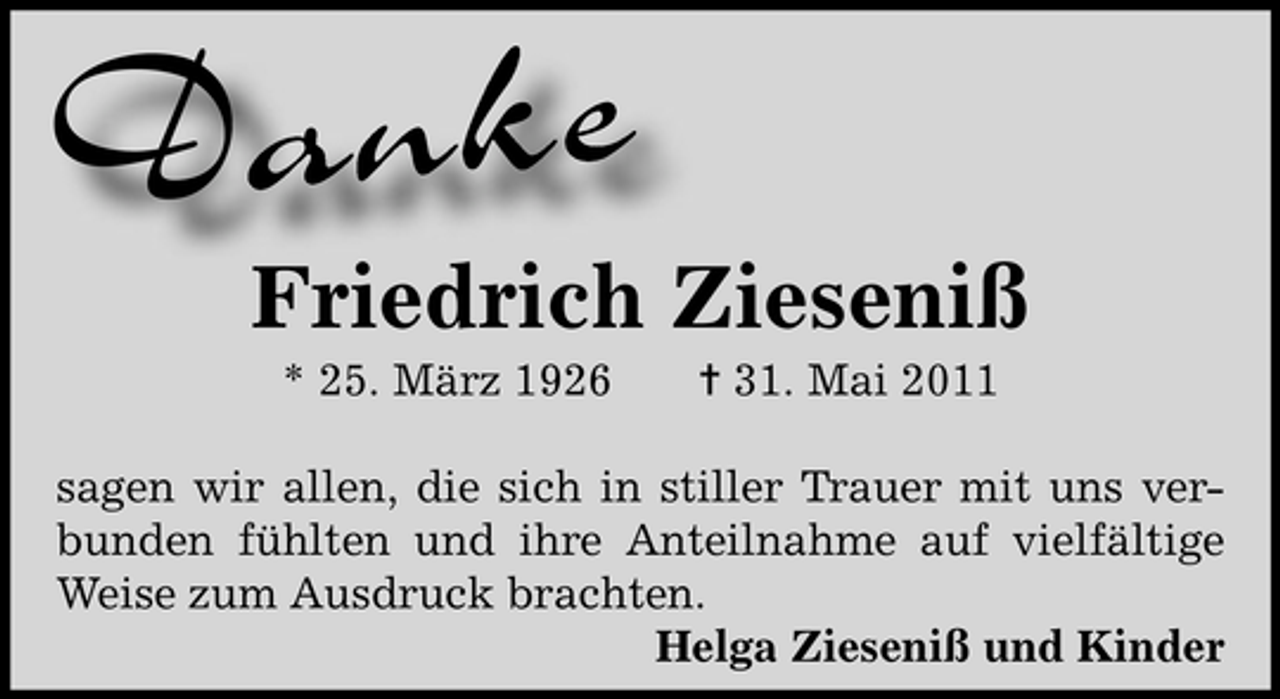 <p>Danke</p><p>Friedrich Zieseniß<br />* 25. März 1926</p><p>¦ 31. Mai 2011</p><p>sagen wir allen, die sich in stiller Trauer mit uns verbunden fühlten und ihre Anteilnahme auf vielfältige<br />Weise zum Ausdruck brachten.<br />Helga Zieseniß und Kinder</p>